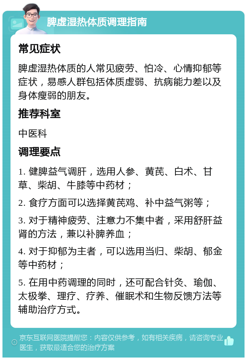 脾虚湿热体质调理指南 常见症状 脾虚湿热体质的人常见疲劳、怕冷、心情抑郁等症状，易感人群包括体质虚弱、抗病能力差以及身体瘦弱的朋友。 推荐科室 中医科 调理要点 1. 健脾益气调肝，选用人参、黄芪、白术、甘草、柴胡、牛膝等中药材； 2. 食疗方面可以选择黄芪鸡、补中益气粥等； 3. 对于精神疲劳、注意力不集中者，采用舒肝益肾的方法，兼以补脾养血； 4. 对于抑郁为主者，可以选用当归、柴胡、郁金等中药材； 5. 在用中药调理的同时，还可配合针灸、瑜伽、太极拳、理疗、疗养、催眠术和生物反馈方法等辅助治疗方式。