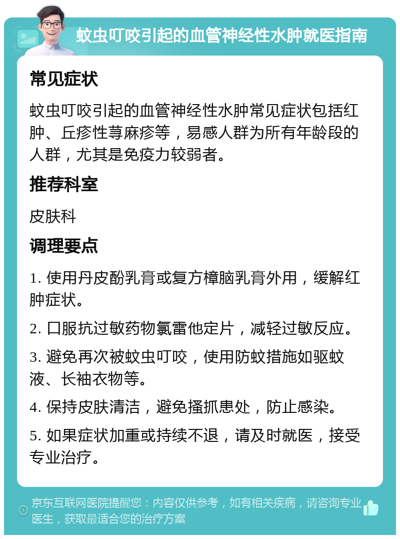 蚊虫叮咬引起的血管神经性水肿就医指南 常见症状 蚊虫叮咬引起的血管神经性水肿常见症状包括红肿、丘疹性荨麻疹等，易感人群为所有年龄段的人群，尤其是免疫力较弱者。 推荐科室 皮肤科 调理要点 1. 使用丹皮酚乳膏或复方樟脑乳膏外用，缓解红肿症状。 2. 口服抗过敏药物氯雷他定片，减轻过敏反应。 3. 避免再次被蚊虫叮咬，使用防蚊措施如驱蚊液、长袖衣物等。 4. 保持皮肤清洁，避免搔抓患处，防止感染。 5. 如果症状加重或持续不退，请及时就医，接受专业治疗。