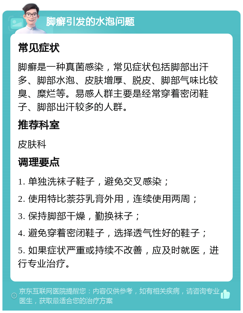 脚癣引发的水泡问题 常见症状 脚癣是一种真菌感染，常见症状包括脚部出汗多、脚部水泡、皮肤增厚、脱皮、脚部气味比较臭、糜烂等。易感人群主要是经常穿着密闭鞋子、脚部出汗较多的人群。 推荐科室 皮肤科 调理要点 1. 单独洗袜子鞋子，避免交叉感染； 2. 使用特比萘芬乳膏外用，连续使用两周； 3. 保持脚部干燥，勤换袜子； 4. 避免穿着密闭鞋子，选择透气性好的鞋子； 5. 如果症状严重或持续不改善，应及时就医，进行专业治疗。