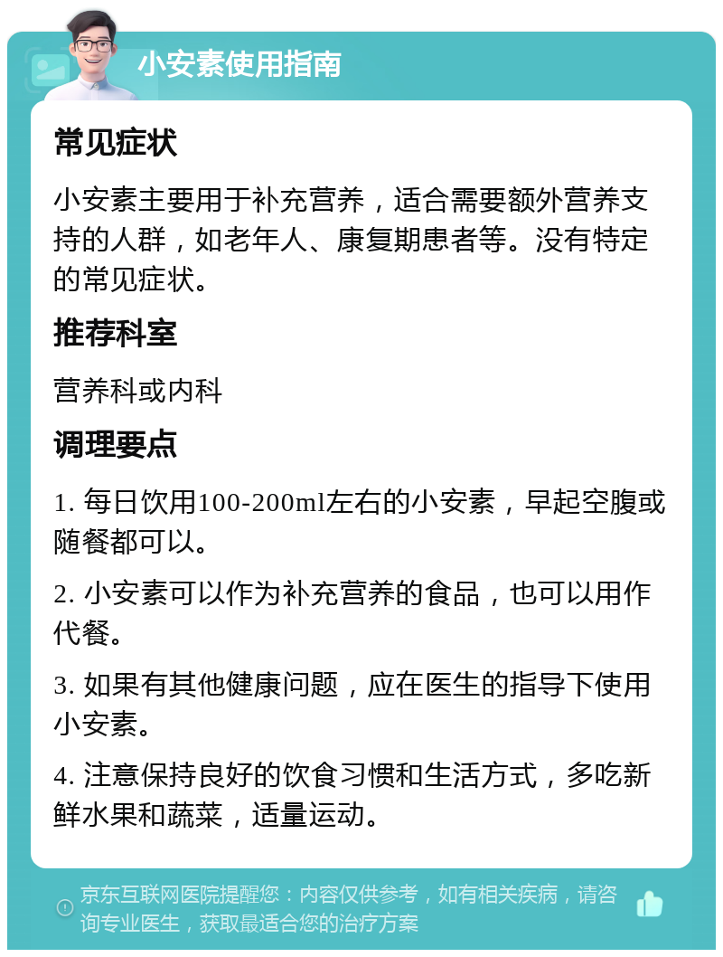 小安素使用指南 常见症状 小安素主要用于补充营养，适合需要额外营养支持的人群，如老年人、康复期患者等。没有特定的常见症状。 推荐科室 营养科或内科 调理要点 1. 每日饮用100-200ml左右的小安素，早起空腹或随餐都可以。 2. 小安素可以作为补充营养的食品，也可以用作代餐。 3. 如果有其他健康问题，应在医生的指导下使用小安素。 4. 注意保持良好的饮食习惯和生活方式，多吃新鲜水果和蔬菜，适量运动。