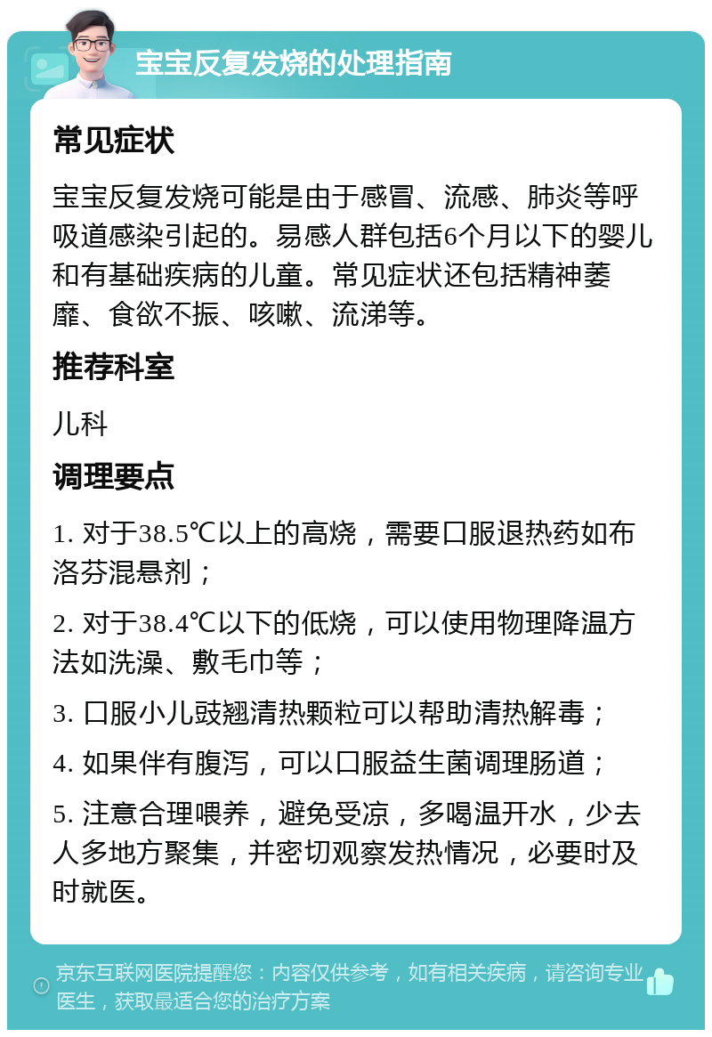 宝宝反复发烧的处理指南 常见症状 宝宝反复发烧可能是由于感冒、流感、肺炎等呼吸道感染引起的。易感人群包括6个月以下的婴儿和有基础疾病的儿童。常见症状还包括精神萎靡、食欲不振、咳嗽、流涕等。 推荐科室 儿科 调理要点 1. 对于38.5℃以上的高烧，需要口服退热药如布洛芬混悬剂； 2. 对于38.4℃以下的低烧，可以使用物理降温方法如洗澡、敷毛巾等； 3. 口服小儿豉翘清热颗粒可以帮助清热解毒； 4. 如果伴有腹泻，可以口服益生菌调理肠道； 5. 注意合理喂养，避免受凉，多喝温开水，少去人多地方聚集，并密切观察发热情况，必要时及时就医。