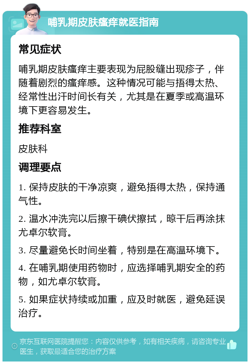 哺乳期皮肤瘙痒就医指南 常见症状 哺乳期皮肤瘙痒主要表现为屁股缝出现疹子，伴随着剧烈的瘙痒感。这种情况可能与捂得太热、经常性出汗时间长有关，尤其是在夏季或高温环境下更容易发生。 推荐科室 皮肤科 调理要点 1. 保持皮肤的干净凉爽，避免捂得太热，保持通气性。 2. 温水冲洗完以后擦干碘伏擦拭，晾干后再涂抹尤卓尔软膏。 3. 尽量避免长时间坐着，特别是在高温环境下。 4. 在哺乳期使用药物时，应选择哺乳期安全的药物，如尤卓尔软膏。 5. 如果症状持续或加重，应及时就医，避免延误治疗。