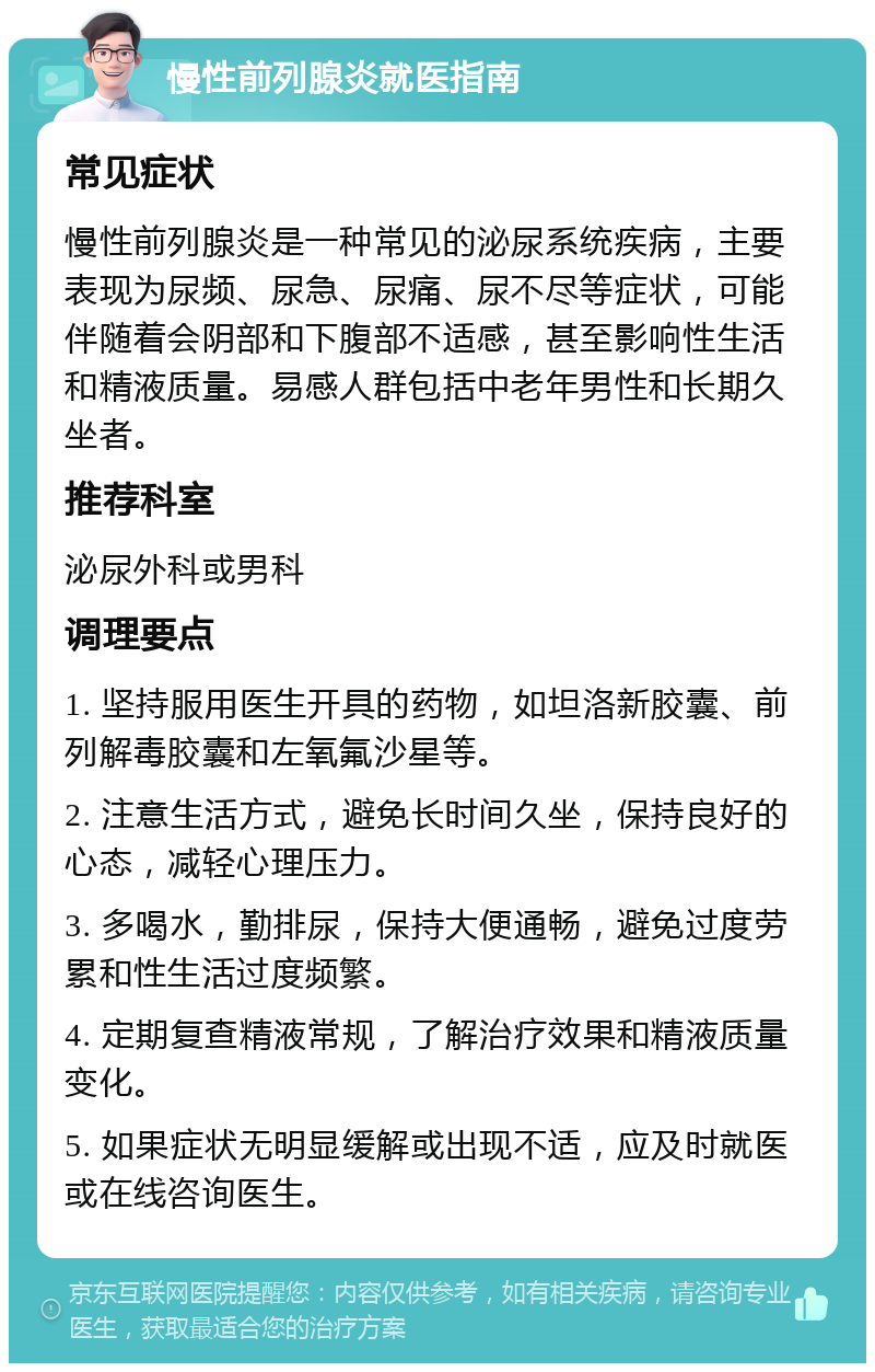 慢性前列腺炎就医指南 常见症状 慢性前列腺炎是一种常见的泌尿系统疾病，主要表现为尿频、尿急、尿痛、尿不尽等症状，可能伴随着会阴部和下腹部不适感，甚至影响性生活和精液质量。易感人群包括中老年男性和长期久坐者。 推荐科室 泌尿外科或男科 调理要点 1. 坚持服用医生开具的药物，如坦洛新胶囊、前列解毒胶囊和左氧氟沙星等。 2. 注意生活方式，避免长时间久坐，保持良好的心态，减轻心理压力。 3. 多喝水，勤排尿，保持大便通畅，避免过度劳累和性生活过度频繁。 4. 定期复查精液常规，了解治疗效果和精液质量变化。 5. 如果症状无明显缓解或出现不适，应及时就医或在线咨询医生。