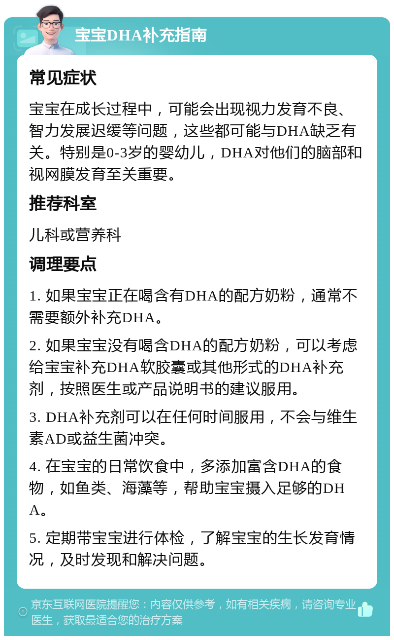 宝宝DHA补充指南 常见症状 宝宝在成长过程中，可能会出现视力发育不良、智力发展迟缓等问题，这些都可能与DHA缺乏有关。特别是0-3岁的婴幼儿，DHA对他们的脑部和视网膜发育至关重要。 推荐科室 儿科或营养科 调理要点 1. 如果宝宝正在喝含有DHA的配方奶粉，通常不需要额外补充DHA。 2. 如果宝宝没有喝含DHA的配方奶粉，可以考虑给宝宝补充DHA软胶囊或其他形式的DHA补充剂，按照医生或产品说明书的建议服用。 3. DHA补充剂可以在任何时间服用，不会与维生素AD或益生菌冲突。 4. 在宝宝的日常饮食中，多添加富含DHA的食物，如鱼类、海藻等，帮助宝宝摄入足够的DHA。 5. 定期带宝宝进行体检，了解宝宝的生长发育情况，及时发现和解决问题。