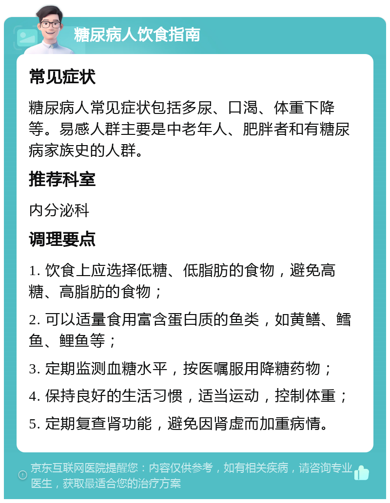 糖尿病人饮食指南 常见症状 糖尿病人常见症状包括多尿、口渴、体重下降等。易感人群主要是中老年人、肥胖者和有糖尿病家族史的人群。 推荐科室 内分泌科 调理要点 1. 饮食上应选择低糖、低脂肪的食物，避免高糖、高脂肪的食物； 2. 可以适量食用富含蛋白质的鱼类，如黄鳝、鳕鱼、鲤鱼等； 3. 定期监测血糖水平，按医嘱服用降糖药物； 4. 保持良好的生活习惯，适当运动，控制体重； 5. 定期复查肾功能，避免因肾虚而加重病情。