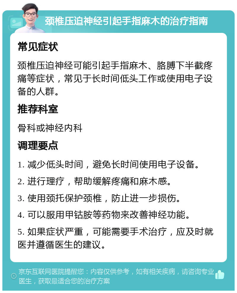 颈椎压迫神经引起手指麻木的治疗指南 常见症状 颈椎压迫神经可能引起手指麻木、胳膊下半截疼痛等症状，常见于长时间低头工作或使用电子设备的人群。 推荐科室 骨科或神经内科 调理要点 1. 减少低头时间，避免长时间使用电子设备。 2. 进行理疗，帮助缓解疼痛和麻木感。 3. 使用颈托保护颈椎，防止进一步损伤。 4. 可以服用甲钴胺等药物来改善神经功能。 5. 如果症状严重，可能需要手术治疗，应及时就医并遵循医生的建议。