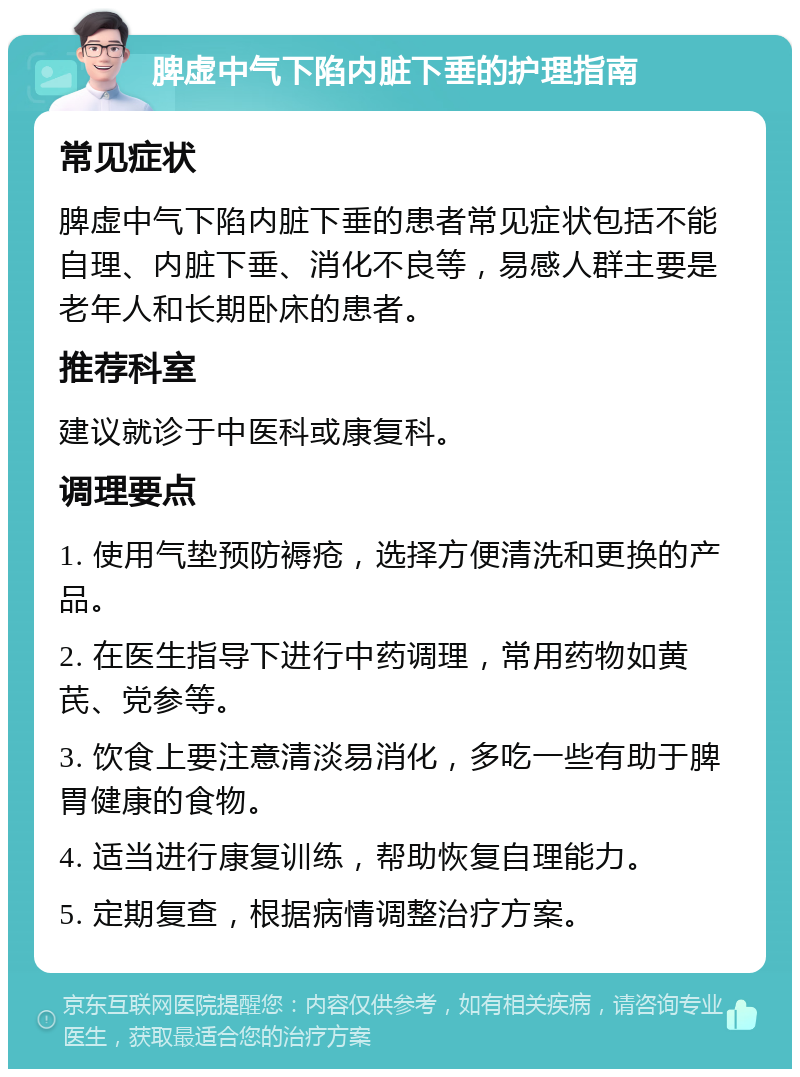 脾虚中气下陷内脏下垂的护理指南 常见症状 脾虚中气下陷内脏下垂的患者常见症状包括不能自理、内脏下垂、消化不良等，易感人群主要是老年人和长期卧床的患者。 推荐科室 建议就诊于中医科或康复科。 调理要点 1. 使用气垫预防褥疮，选择方便清洗和更换的产品。 2. 在医生指导下进行中药调理，常用药物如黄芪、党参等。 3. 饮食上要注意清淡易消化，多吃一些有助于脾胃健康的食物。 4. 适当进行康复训练，帮助恢复自理能力。 5. 定期复查，根据病情调整治疗方案。