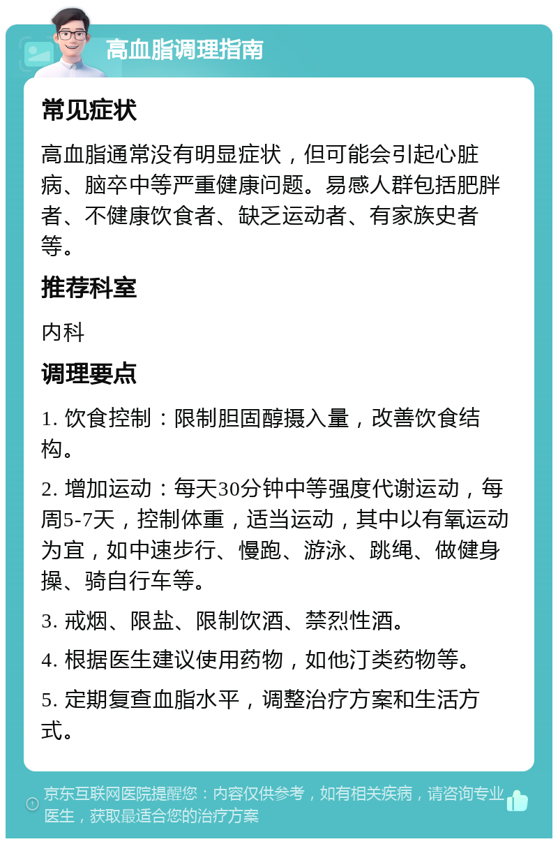 高血脂调理指南 常见症状 高血脂通常没有明显症状，但可能会引起心脏病、脑卒中等严重健康问题。易感人群包括肥胖者、不健康饮食者、缺乏运动者、有家族史者等。 推荐科室 内科 调理要点 1. 饮食控制：限制胆固醇摄入量，改善饮食结构。 2. 增加运动：每天30分钟中等强度代谢运动，每周5-7天，控制体重，适当运动，其中以有氧运动为宜，如中速步行、慢跑、游泳、跳绳、做健身操、骑自行车等。 3. 戒烟、限盐、限制饮酒、禁烈性酒。 4. 根据医生建议使用药物，如他汀类药物等。 5. 定期复查血脂水平，调整治疗方案和生活方式。