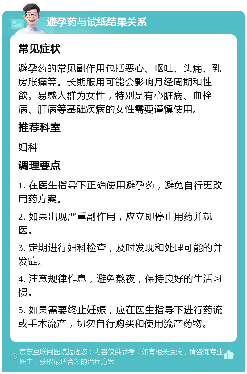 避孕药与试纸结果关系 常见症状 避孕药的常见副作用包括恶心、呕吐、头痛、乳房胀痛等。长期服用可能会影响月经周期和性欲。易感人群为女性，特别是有心脏病、血栓病、肝病等基础疾病的女性需要谨慎使用。 推荐科室 妇科 调理要点 1. 在医生指导下正确使用避孕药，避免自行更改用药方案。 2. 如果出现严重副作用，应立即停止用药并就医。 3. 定期进行妇科检查，及时发现和处理可能的并发症。 4. 注意规律作息，避免熬夜，保持良好的生活习惯。 5. 如果需要终止妊娠，应在医生指导下进行药流或手术流产，切勿自行购买和使用流产药物。