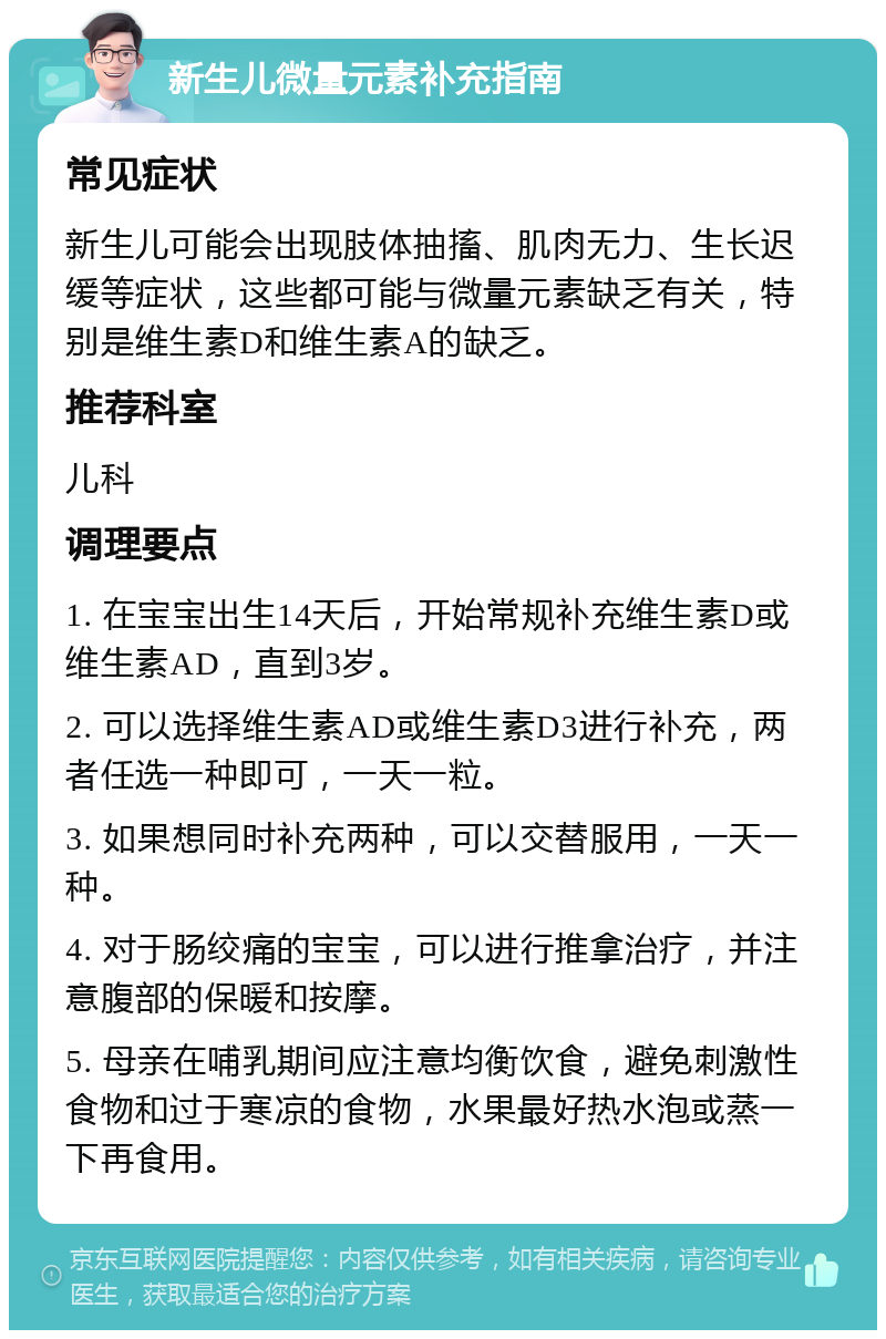 新生儿微量元素补充指南 常见症状 新生儿可能会出现肢体抽搐、肌肉无力、生长迟缓等症状，这些都可能与微量元素缺乏有关，特别是维生素D和维生素A的缺乏。 推荐科室 儿科 调理要点 1. 在宝宝出生14天后，开始常规补充维生素D或维生素AD，直到3岁。 2. 可以选择维生素AD或维生素D3进行补充，两者任选一种即可，一天一粒。 3. 如果想同时补充两种，可以交替服用，一天一种。 4. 对于肠绞痛的宝宝，可以进行推拿治疗，并注意腹部的保暖和按摩。 5. 母亲在哺乳期间应注意均衡饮食，避免刺激性食物和过于寒凉的食物，水果最好热水泡或蒸一下再食用。