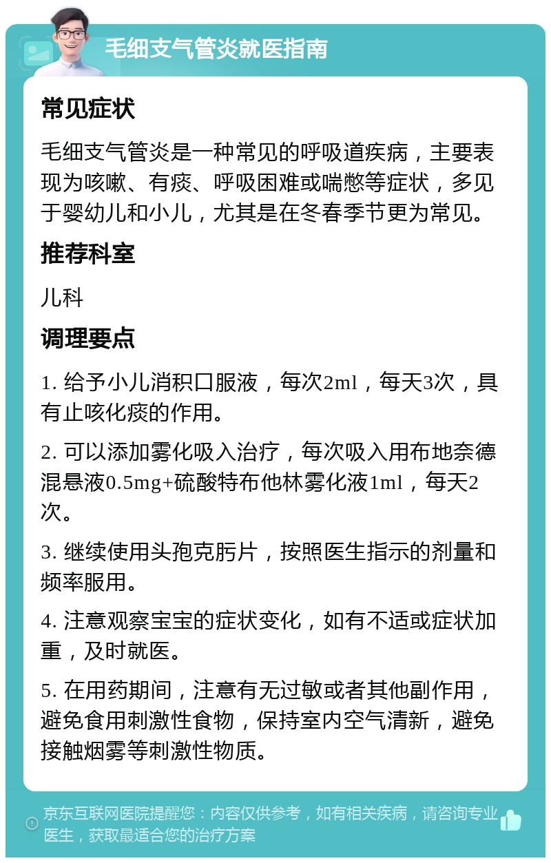 毛细支气管炎就医指南 常见症状 毛细支气管炎是一种常见的呼吸道疾病，主要表现为咳嗽、有痰、呼吸困难或喘憋等症状，多见于婴幼儿和小儿，尤其是在冬春季节更为常见。 推荐科室 儿科 调理要点 1. 给予小儿消积口服液，每次2ml，每天3次，具有止咳化痰的作用。 2. 可以添加雾化吸入治疗，每次吸入用布地奈德混悬液0.5mg+硫酸特布他林雾化液1ml，每天2次。 3. 继续使用头孢克肟片，按照医生指示的剂量和频率服用。 4. 注意观察宝宝的症状变化，如有不适或症状加重，及时就医。 5. 在用药期间，注意有无过敏或者其他副作用，避免食用刺激性食物，保持室内空气清新，避免接触烟雾等刺激性物质。