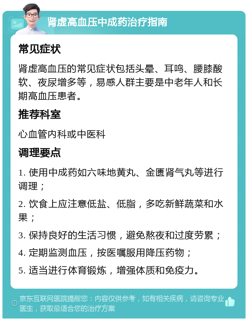 肾虚高血压中成药治疗指南 常见症状 肾虚高血压的常见症状包括头晕、耳鸣、腰膝酸软、夜尿增多等，易感人群主要是中老年人和长期高血压患者。 推荐科室 心血管内科或中医科 调理要点 1. 使用中成药如六味地黄丸、金匮肾气丸等进行调理； 2. 饮食上应注意低盐、低脂，多吃新鲜蔬菜和水果； 3. 保持良好的生活习惯，避免熬夜和过度劳累； 4. 定期监测血压，按医嘱服用降压药物； 5. 适当进行体育锻炼，增强体质和免疫力。