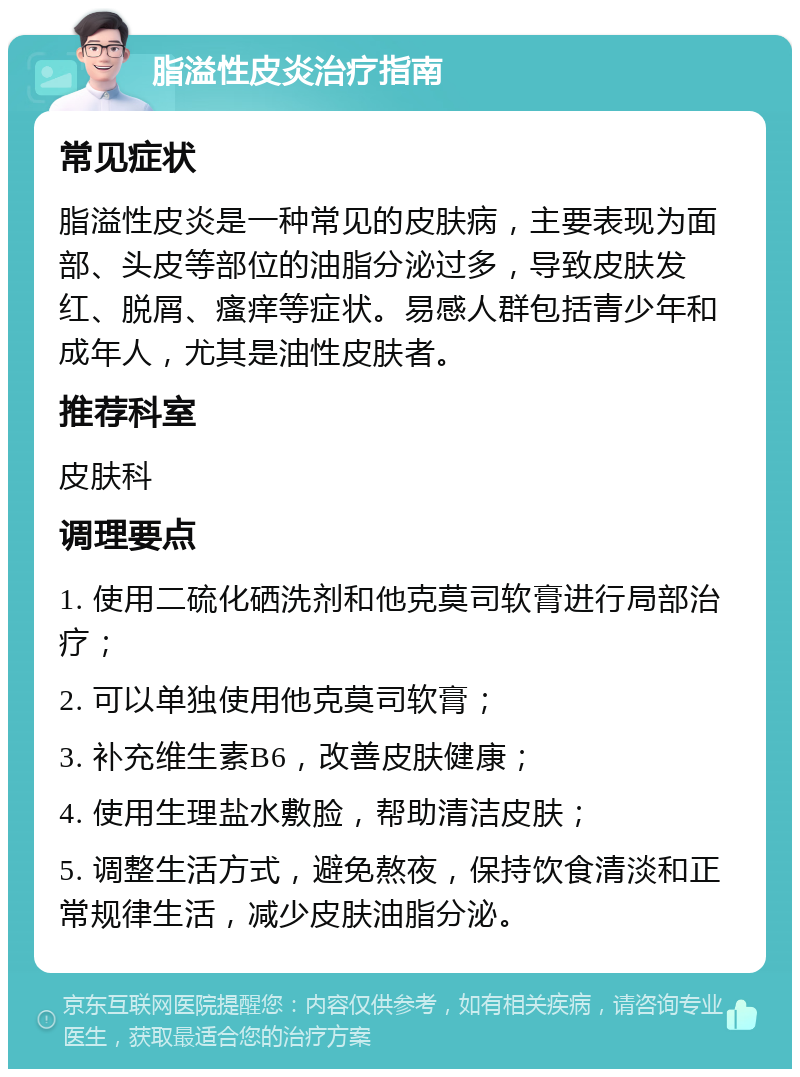 脂溢性皮炎治疗指南 常见症状 脂溢性皮炎是一种常见的皮肤病，主要表现为面部、头皮等部位的油脂分泌过多，导致皮肤发红、脱屑、瘙痒等症状。易感人群包括青少年和成年人，尤其是油性皮肤者。 推荐科室 皮肤科 调理要点 1. 使用二硫化硒洗剂和他克莫司软膏进行局部治疗； 2. 可以单独使用他克莫司软膏； 3. 补充维生素B6，改善皮肤健康； 4. 使用生理盐水敷脸，帮助清洁皮肤； 5. 调整生活方式，避免熬夜，保持饮食清淡和正常规律生活，减少皮肤油脂分泌。