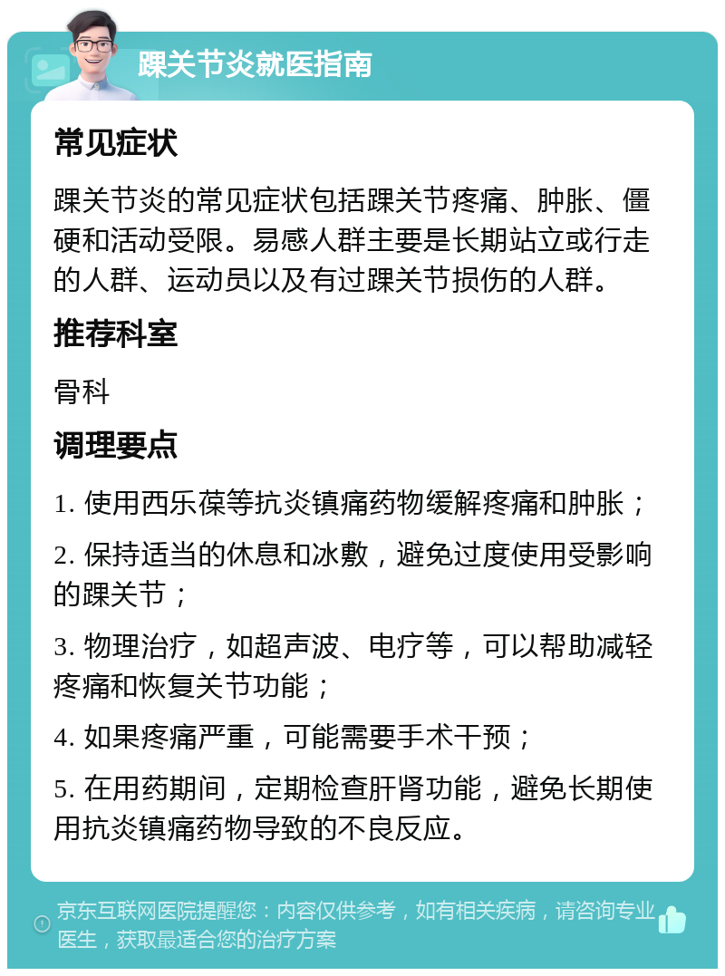 踝关节炎就医指南 常见症状 踝关节炎的常见症状包括踝关节疼痛、肿胀、僵硬和活动受限。易感人群主要是长期站立或行走的人群、运动员以及有过踝关节损伤的人群。 推荐科室 骨科 调理要点 1. 使用西乐葆等抗炎镇痛药物缓解疼痛和肿胀； 2. 保持适当的休息和冰敷，避免过度使用受影响的踝关节； 3. 物理治疗，如超声波、电疗等，可以帮助减轻疼痛和恢复关节功能； 4. 如果疼痛严重，可能需要手术干预； 5. 在用药期间，定期检查肝肾功能，避免长期使用抗炎镇痛药物导致的不良反应。