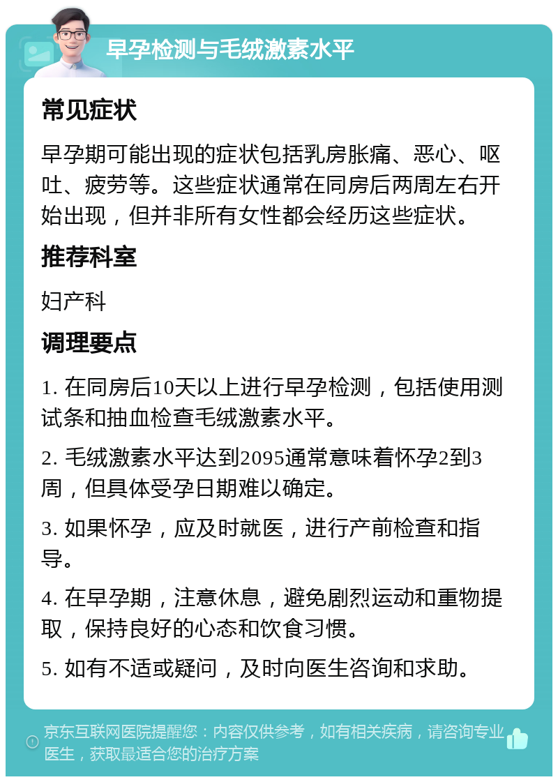 早孕检测与毛绒激素水平 常见症状 早孕期可能出现的症状包括乳房胀痛、恶心、呕吐、疲劳等。这些症状通常在同房后两周左右开始出现，但并非所有女性都会经历这些症状。 推荐科室 妇产科 调理要点 1. 在同房后10天以上进行早孕检测，包括使用测试条和抽血检查毛绒激素水平。 2. 毛绒激素水平达到2095通常意味着怀孕2到3周，但具体受孕日期难以确定。 3. 如果怀孕，应及时就医，进行产前检查和指导。 4. 在早孕期，注意休息，避免剧烈运动和重物提取，保持良好的心态和饮食习惯。 5. 如有不适或疑问，及时向医生咨询和求助。