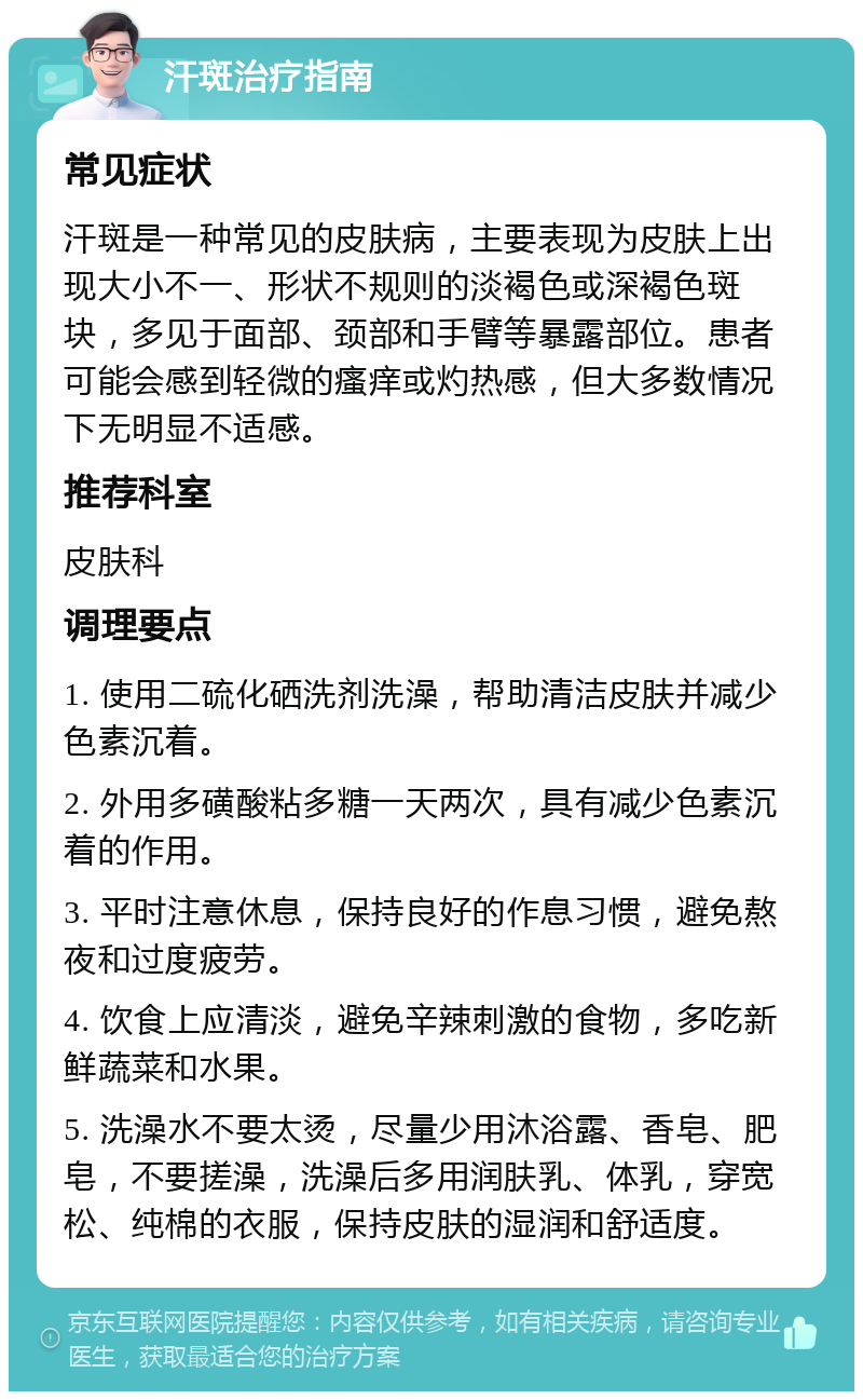 汗斑治疗指南 常见症状 汗斑是一种常见的皮肤病，主要表现为皮肤上出现大小不一、形状不规则的淡褐色或深褐色斑块，多见于面部、颈部和手臂等暴露部位。患者可能会感到轻微的瘙痒或灼热感，但大多数情况下无明显不适感。 推荐科室 皮肤科 调理要点 1. 使用二硫化硒洗剂洗澡，帮助清洁皮肤并减少色素沉着。 2. 外用多磺酸粘多糖一天两次，具有减少色素沉着的作用。 3. 平时注意休息，保持良好的作息习惯，避免熬夜和过度疲劳。 4. 饮食上应清淡，避免辛辣刺激的食物，多吃新鲜蔬菜和水果。 5. 洗澡水不要太烫，尽量少用沐浴露、香皂、肥皂，不要搓澡，洗澡后多用润肤乳、体乳，穿宽松、纯棉的衣服，保持皮肤的湿润和舒适度。