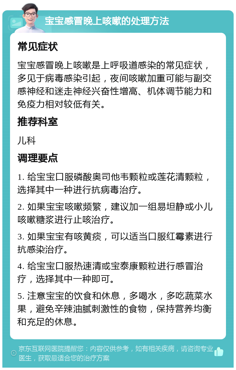 宝宝感冒晚上咳嗽的处理方法 常见症状 宝宝感冒晚上咳嗽是上呼吸道感染的常见症状，多见于病毒感染引起，夜间咳嗽加重可能与副交感神经和迷走神经兴奋性增高、机体调节能力和免疫力相对较低有关。 推荐科室 儿科 调理要点 1. 给宝宝口服磷酸奥司他韦颗粒或莲花清颗粒，选择其中一种进行抗病毒治疗。 2. 如果宝宝咳嗽频繁，建议加一组易坦静或小儿咳嗽糖浆进行止咳治疗。 3. 如果宝宝有咳黄痰，可以适当口服红霉素进行抗感染治疗。 4. 给宝宝口服热速清或宝泰康颗粒进行感冒治疗，选择其中一种即可。 5. 注意宝宝的饮食和休息，多喝水，多吃蔬菜水果，避免辛辣油腻刺激性的食物，保持营养均衡和充足的休息。