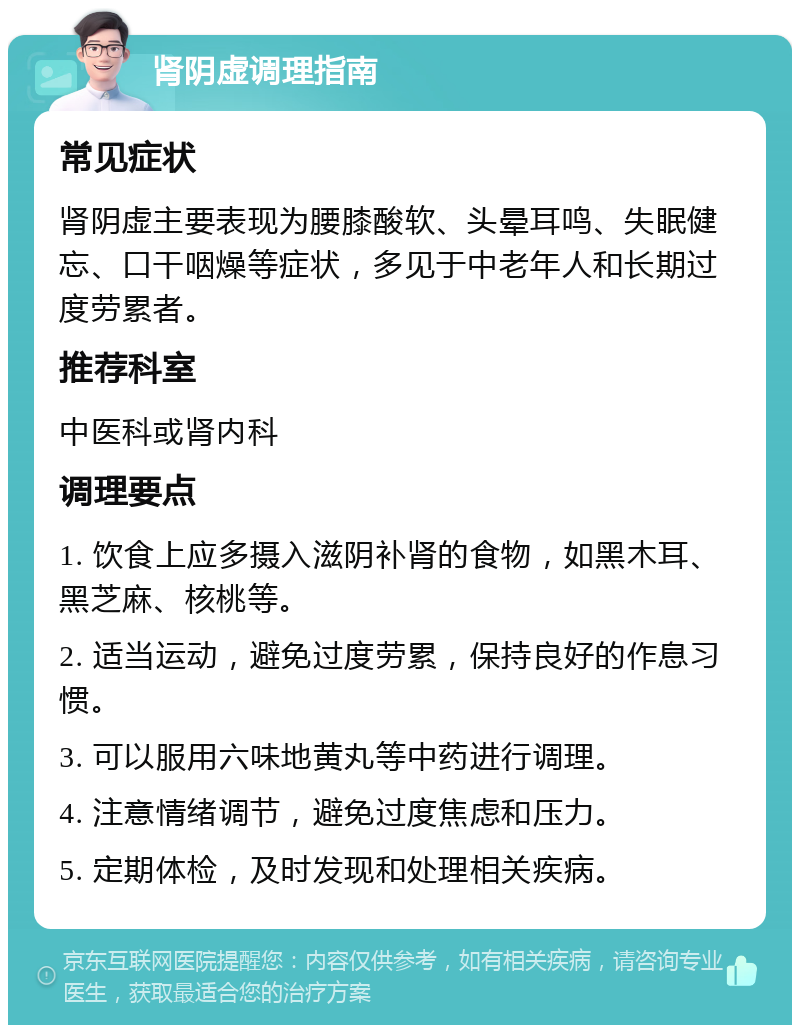 肾阴虚调理指南 常见症状 肾阴虚主要表现为腰膝酸软、头晕耳鸣、失眠健忘、口干咽燥等症状，多见于中老年人和长期过度劳累者。 推荐科室 中医科或肾内科 调理要点 1. 饮食上应多摄入滋阴补肾的食物，如黑木耳、黑芝麻、核桃等。 2. 适当运动，避免过度劳累，保持良好的作息习惯。 3. 可以服用六味地黄丸等中药进行调理。 4. 注意情绪调节，避免过度焦虑和压力。 5. 定期体检，及时发现和处理相关疾病。