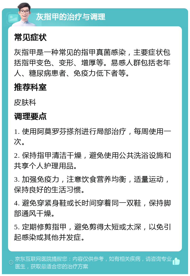 灰指甲的治疗与调理 常见症状 灰指甲是一种常见的指甲真菌感染，主要症状包括指甲变色、变形、增厚等。易感人群包括老年人、糖尿病患者、免疫力低下者等。 推荐科室 皮肤科 调理要点 1. 使用阿莫罗芬搽剂进行局部治疗，每周使用一次。 2. 保持指甲清洁干燥，避免使用公共洗浴设施和共享个人护理用品。 3. 加强免疫力，注意饮食营养均衡，适量运动，保持良好的生活习惯。 4. 避免穿紧身鞋或长时间穿着同一双鞋，保持脚部通风干燥。 5. 定期修剪指甲，避免剪得太短或太深，以免引起感染或其他并发症。