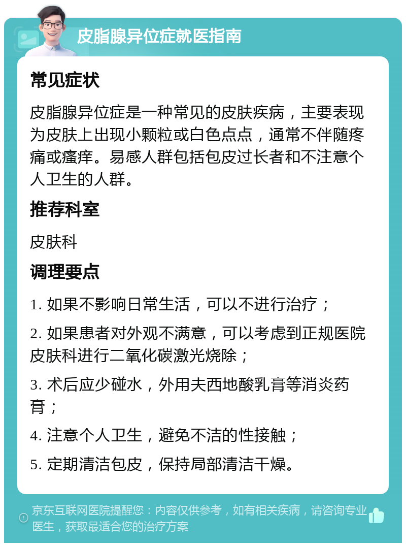 皮脂腺异位症就医指南 常见症状 皮脂腺异位症是一种常见的皮肤疾病，主要表现为皮肤上出现小颗粒或白色点点，通常不伴随疼痛或瘙痒。易感人群包括包皮过长者和不注意个人卫生的人群。 推荐科室 皮肤科 调理要点 1. 如果不影响日常生活，可以不进行治疗； 2. 如果患者对外观不满意，可以考虑到正规医院皮肤科进行二氧化碳激光烧除； 3. 术后应少碰水，外用夫西地酸乳膏等消炎药膏； 4. 注意个人卫生，避免不洁的性接触； 5. 定期清洁包皮，保持局部清洁干燥。