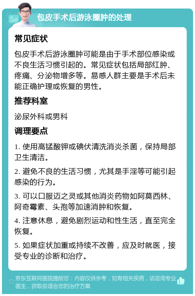 包皮手术后游泳圈肿的处理 常见症状 包皮手术后游泳圈肿可能是由于手术部位感染或不良生活习惯引起的。常见症状包括局部红肿、疼痛、分泌物增多等。易感人群主要是手术后未能正确护理或恢复的男性。 推荐科室 泌尿外科或男科 调理要点 1. 使用高锰酸钾或碘伏清洗消炎杀菌，保持局部卫生清洁。 2. 避免不良的生活习惯，尤其是手淫等可能引起感染的行为。 3. 可以口服迈之灵或其他消炎药物如阿莫西林、阿奇霉素、头孢等加速消肿和恢复。 4. 注意休息，避免剧烈运动和性生活，直至完全恢复。 5. 如果症状加重或持续不改善，应及时就医，接受专业的诊断和治疗。