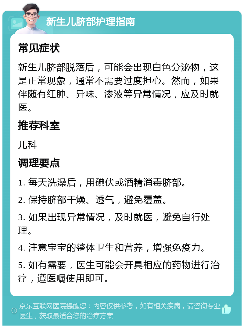 新生儿脐部护理指南 常见症状 新生儿脐部脱落后，可能会出现白色分泌物，这是正常现象，通常不需要过度担心。然而，如果伴随有红肿、异味、渗液等异常情况，应及时就医。 推荐科室 儿科 调理要点 1. 每天洗澡后，用碘伏或酒精消毒脐部。 2. 保持脐部干燥、透气，避免覆盖。 3. 如果出现异常情况，及时就医，避免自行处理。 4. 注意宝宝的整体卫生和营养，增强免疫力。 5. 如有需要，医生可能会开具相应的药物进行治疗，遵医嘱使用即可。