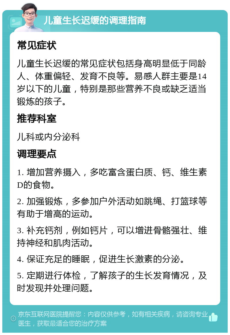 儿童生长迟缓的调理指南 常见症状 儿童生长迟缓的常见症状包括身高明显低于同龄人、体重偏轻、发育不良等。易感人群主要是14岁以下的儿童，特别是那些营养不良或缺乏适当锻炼的孩子。 推荐科室 儿科或内分泌科 调理要点 1. 增加营养摄入，多吃富含蛋白质、钙、维生素D的食物。 2. 加强锻炼，多参加户外活动如跳绳、打篮球等有助于增高的运动。 3. 补充钙剂，例如钙片，可以增进骨骼强壮、维持神经和肌肉活动。 4. 保证充足的睡眠，促进生长激素的分泌。 5. 定期进行体检，了解孩子的生长发育情况，及时发现并处理问题。