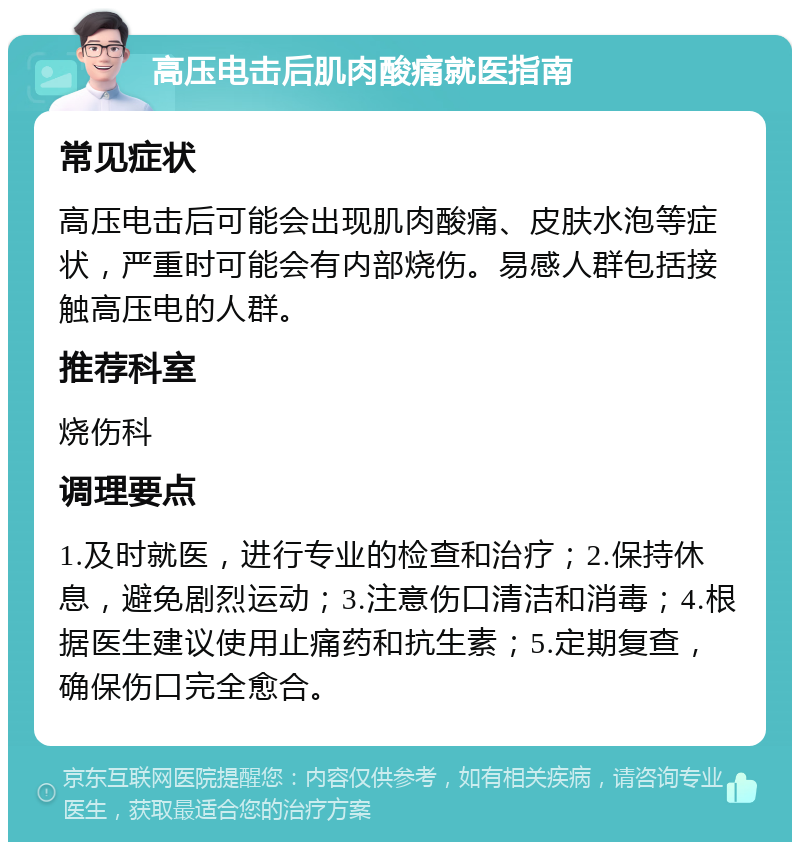 高压电击后肌肉酸痛就医指南 常见症状 高压电击后可能会出现肌肉酸痛、皮肤水泡等症状，严重时可能会有内部烧伤。易感人群包括接触高压电的人群。 推荐科室 烧伤科 调理要点 1.及时就医，进行专业的检查和治疗；2.保持休息，避免剧烈运动；3.注意伤口清洁和消毒；4.根据医生建议使用止痛药和抗生素；5.定期复查，确保伤口完全愈合。