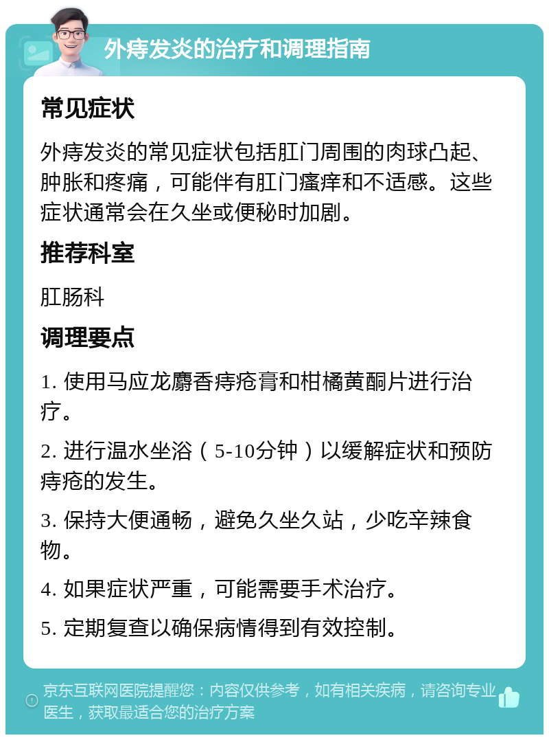 外痔发炎的治疗和调理指南 常见症状 外痔发炎的常见症状包括肛门周围的肉球凸起、肿胀和疼痛，可能伴有肛门瘙痒和不适感。这些症状通常会在久坐或便秘时加剧。 推荐科室 肛肠科 调理要点 1. 使用马应龙麝香痔疮膏和柑橘黄酮片进行治疗。 2. 进行温水坐浴（5-10分钟）以缓解症状和预防痔疮的发生。 3. 保持大便通畅，避免久坐久站，少吃辛辣食物。 4. 如果症状严重，可能需要手术治疗。 5. 定期复查以确保病情得到有效控制。