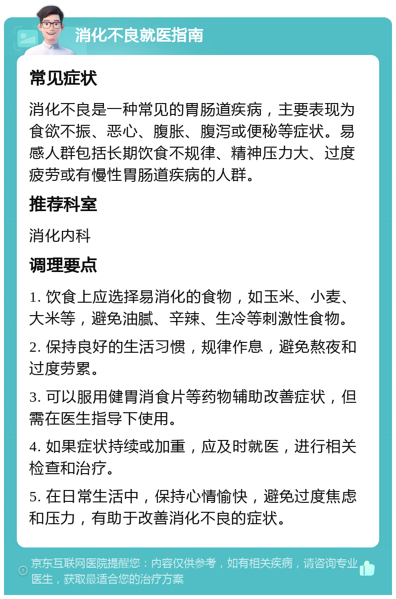 消化不良就医指南 常见症状 消化不良是一种常见的胃肠道疾病，主要表现为食欲不振、恶心、腹胀、腹泻或便秘等症状。易感人群包括长期饮食不规律、精神压力大、过度疲劳或有慢性胃肠道疾病的人群。 推荐科室 消化内科 调理要点 1. 饮食上应选择易消化的食物，如玉米、小麦、大米等，避免油腻、辛辣、生冷等刺激性食物。 2. 保持良好的生活习惯，规律作息，避免熬夜和过度劳累。 3. 可以服用健胃消食片等药物辅助改善症状，但需在医生指导下使用。 4. 如果症状持续或加重，应及时就医，进行相关检查和治疗。 5. 在日常生活中，保持心情愉快，避免过度焦虑和压力，有助于改善消化不良的症状。