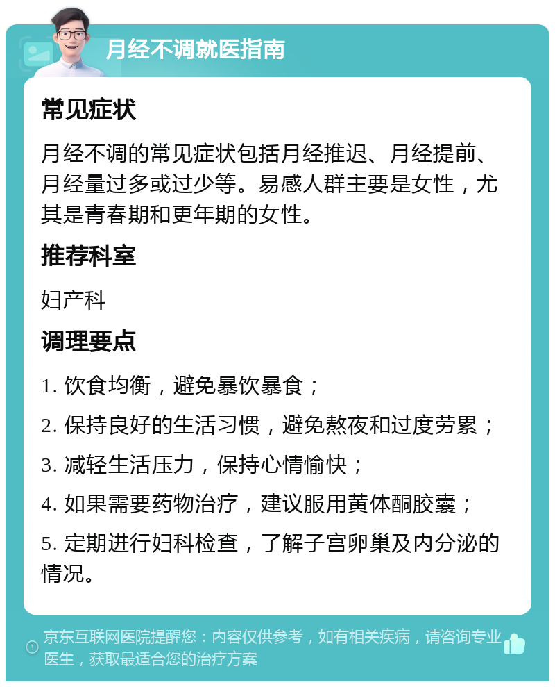 月经不调就医指南 常见症状 月经不调的常见症状包括月经推迟、月经提前、月经量过多或过少等。易感人群主要是女性，尤其是青春期和更年期的女性。 推荐科室 妇产科 调理要点 1. 饮食均衡，避免暴饮暴食； 2. 保持良好的生活习惯，避免熬夜和过度劳累； 3. 减轻生活压力，保持心情愉快； 4. 如果需要药物治疗，建议服用黄体酮胶囊； 5. 定期进行妇科检查，了解子宫卵巢及内分泌的情况。