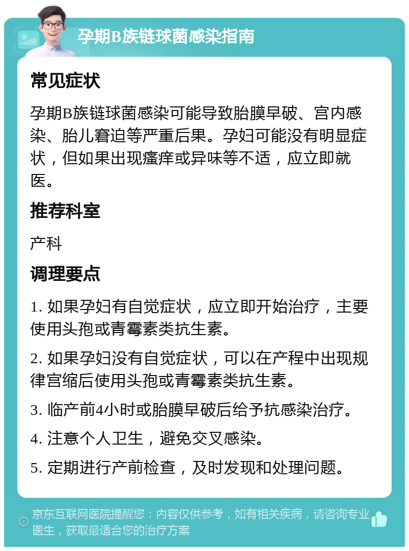 孕期B族链球菌感染指南 常见症状 孕期B族链球菌感染可能导致胎膜早破、宫内感染、胎儿窘迫等严重后果。孕妇可能没有明显症状，但如果出现瘙痒或异味等不适，应立即就医。 推荐科室 产科 调理要点 1. 如果孕妇有自觉症状，应立即开始治疗，主要使用头孢或青霉素类抗生素。 2. 如果孕妇没有自觉症状，可以在产程中出现规律宫缩后使用头孢或青霉素类抗生素。 3. 临产前4小时或胎膜早破后给予抗感染治疗。 4. 注意个人卫生，避免交叉感染。 5. 定期进行产前检查，及时发现和处理问题。