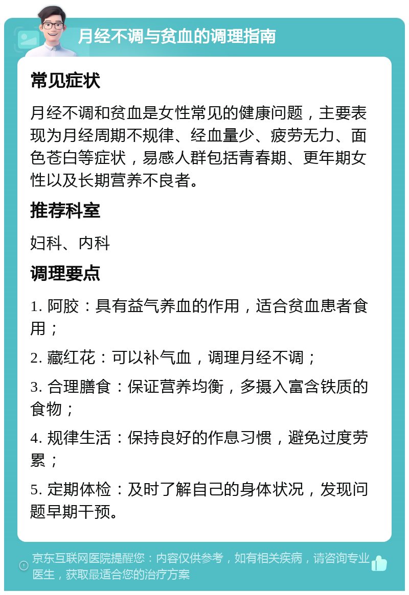 月经不调与贫血的调理指南 常见症状 月经不调和贫血是女性常见的健康问题，主要表现为月经周期不规律、经血量少、疲劳无力、面色苍白等症状，易感人群包括青春期、更年期女性以及长期营养不良者。 推荐科室 妇科、内科 调理要点 1. 阿胶：具有益气养血的作用，适合贫血患者食用； 2. 藏红花：可以补气血，调理月经不调； 3. 合理膳食：保证营养均衡，多摄入富含铁质的食物； 4. 规律生活：保持良好的作息习惯，避免过度劳累； 5. 定期体检：及时了解自己的身体状况，发现问题早期干预。