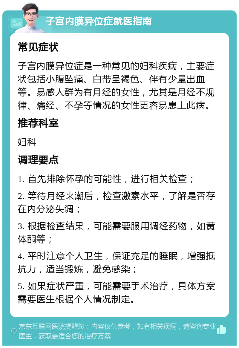 子宫内膜异位症就医指南 常见症状 子宫内膜异位症是一种常见的妇科疾病，主要症状包括小腹坠痛、白带呈褐色、伴有少量出血等。易感人群为有月经的女性，尤其是月经不规律、痛经、不孕等情况的女性更容易患上此病。 推荐科室 妇科 调理要点 1. 首先排除怀孕的可能性，进行相关检查； 2. 等待月经来潮后，检查激素水平，了解是否存在内分泌失调； 3. 根据检查结果，可能需要服用调经药物，如黄体酮等； 4. 平时注意个人卫生，保证充足的睡眠，增强抵抗力，适当锻炼，避免感染； 5. 如果症状严重，可能需要手术治疗，具体方案需要医生根据个人情况制定。