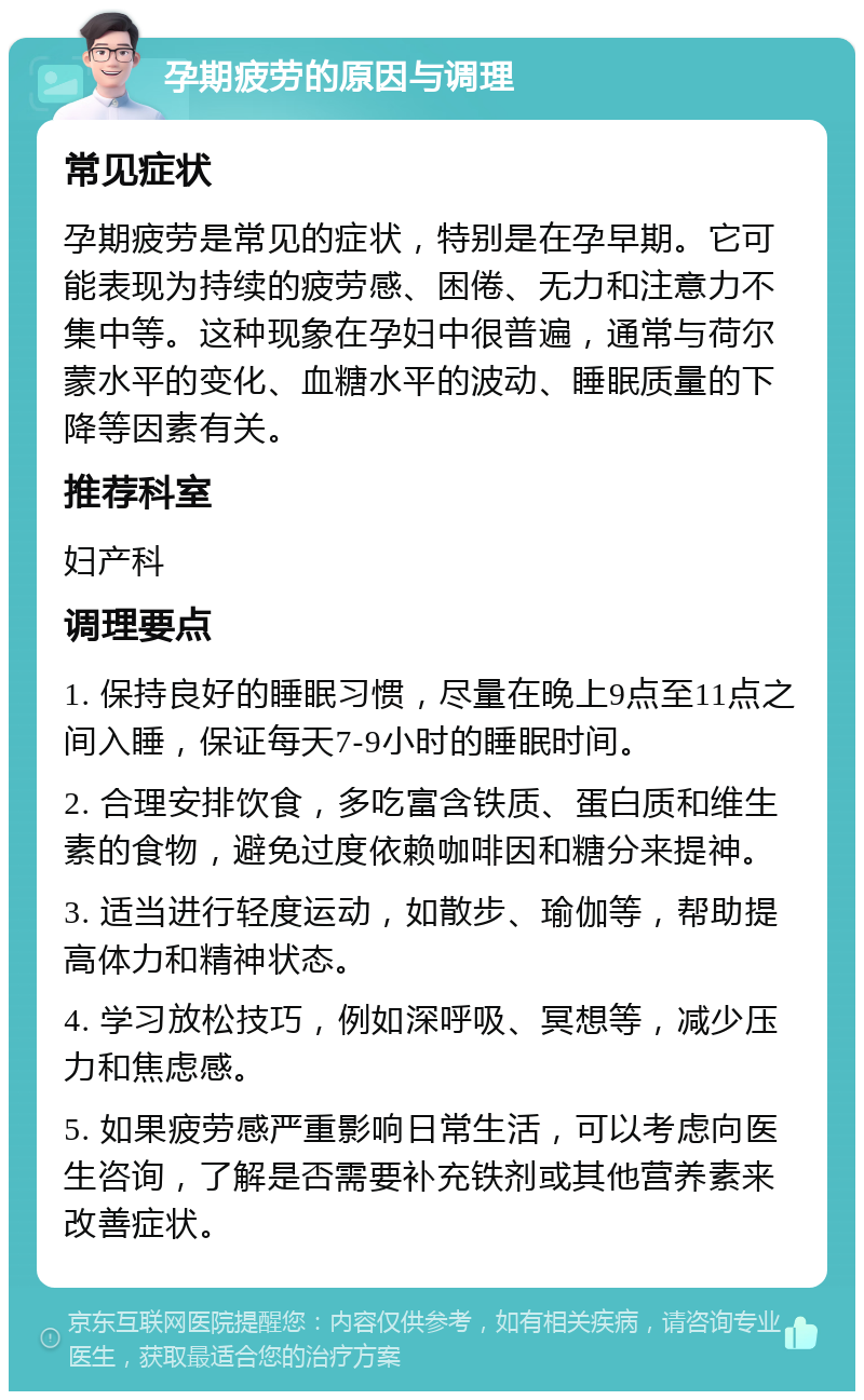 孕期疲劳的原因与调理 常见症状 孕期疲劳是常见的症状，特别是在孕早期。它可能表现为持续的疲劳感、困倦、无力和注意力不集中等。这种现象在孕妇中很普遍，通常与荷尔蒙水平的变化、血糖水平的波动、睡眠质量的下降等因素有关。 推荐科室 妇产科 调理要点 1. 保持良好的睡眠习惯，尽量在晚上9点至11点之间入睡，保证每天7-9小时的睡眠时间。 2. 合理安排饮食，多吃富含铁质、蛋白质和维生素的食物，避免过度依赖咖啡因和糖分来提神。 3. 适当进行轻度运动，如散步、瑜伽等，帮助提高体力和精神状态。 4. 学习放松技巧，例如深呼吸、冥想等，减少压力和焦虑感。 5. 如果疲劳感严重影响日常生活，可以考虑向医生咨询，了解是否需要补充铁剂或其他营养素来改善症状。