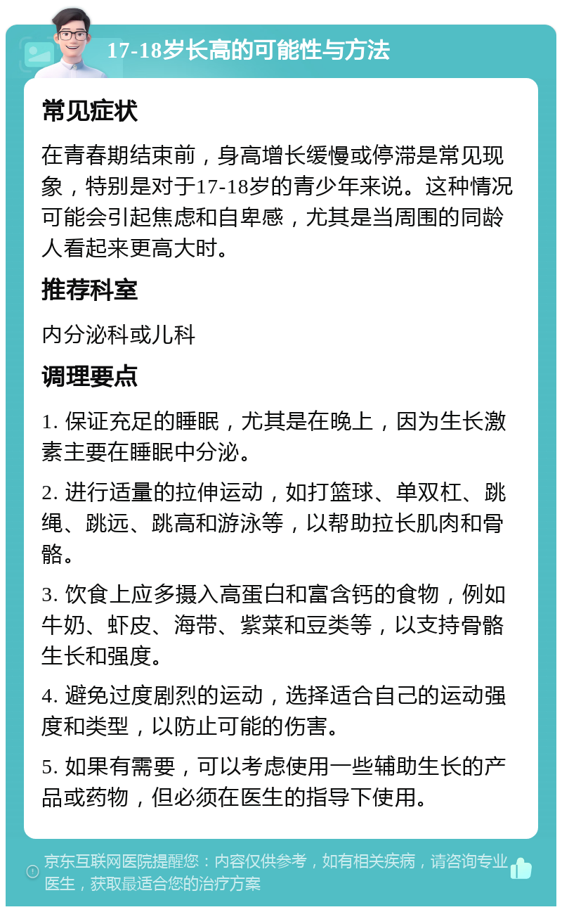 17-18岁长高的可能性与方法 常见症状 在青春期结束前，身高增长缓慢或停滞是常见现象，特别是对于17-18岁的青少年来说。这种情况可能会引起焦虑和自卑感，尤其是当周围的同龄人看起来更高大时。 推荐科室 内分泌科或儿科 调理要点 1. 保证充足的睡眠，尤其是在晚上，因为生长激素主要在睡眠中分泌。 2. 进行适量的拉伸运动，如打篮球、单双杠、跳绳、跳远、跳高和游泳等，以帮助拉长肌肉和骨骼。 3. 饮食上应多摄入高蛋白和富含钙的食物，例如牛奶、虾皮、海带、紫菜和豆类等，以支持骨骼生长和强度。 4. 避免过度剧烈的运动，选择适合自己的运动强度和类型，以防止可能的伤害。 5. 如果有需要，可以考虑使用一些辅助生长的产品或药物，但必须在医生的指导下使用。