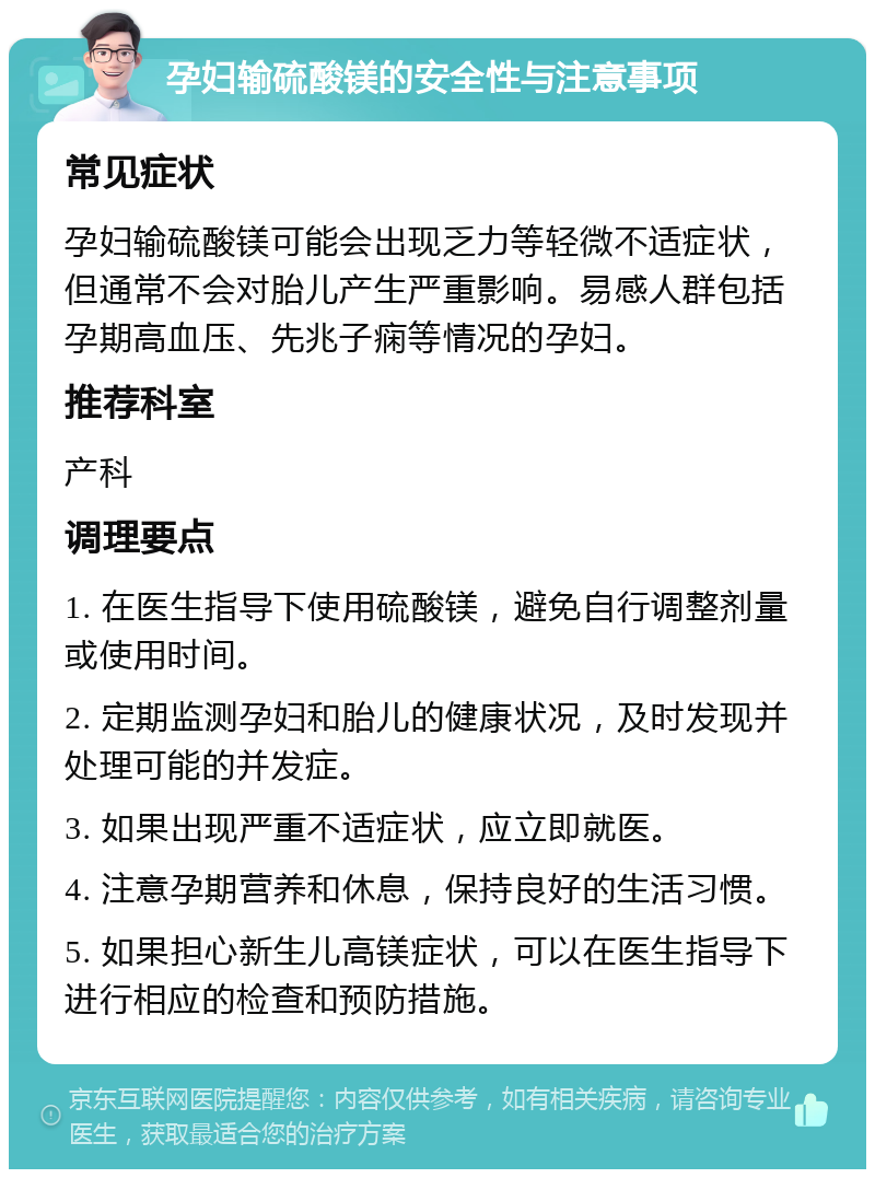 孕妇输硫酸镁的安全性与注意事项 常见症状 孕妇输硫酸镁可能会出现乏力等轻微不适症状，但通常不会对胎儿产生严重影响。易感人群包括孕期高血压、先兆子痫等情况的孕妇。 推荐科室 产科 调理要点 1. 在医生指导下使用硫酸镁，避免自行调整剂量或使用时间。 2. 定期监测孕妇和胎儿的健康状况，及时发现并处理可能的并发症。 3. 如果出现严重不适症状，应立即就医。 4. 注意孕期营养和休息，保持良好的生活习惯。 5. 如果担心新生儿高镁症状，可以在医生指导下进行相应的检查和预防措施。