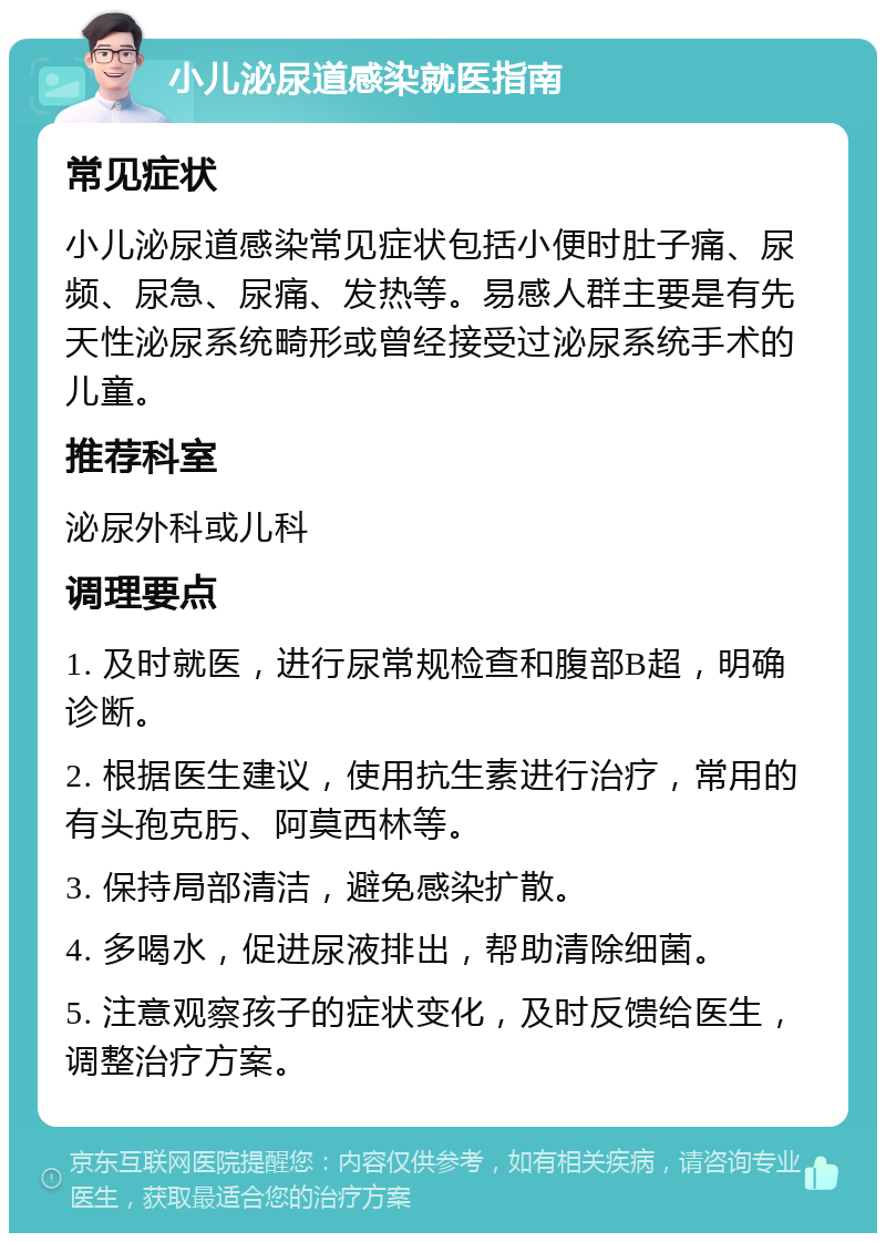 小儿泌尿道感染就医指南 常见症状 小儿泌尿道感染常见症状包括小便时肚子痛、尿频、尿急、尿痛、发热等。易感人群主要是有先天性泌尿系统畸形或曾经接受过泌尿系统手术的儿童。 推荐科室 泌尿外科或儿科 调理要点 1. 及时就医，进行尿常规检查和腹部B超，明确诊断。 2. 根据医生建议，使用抗生素进行治疗，常用的有头孢克肟、阿莫西林等。 3. 保持局部清洁，避免感染扩散。 4. 多喝水，促进尿液排出，帮助清除细菌。 5. 注意观察孩子的症状变化，及时反馈给医生，调整治疗方案。