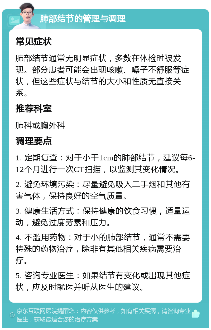 肺部结节的管理与调理 常见症状 肺部结节通常无明显症状，多数在体检时被发现。部分患者可能会出现咳嗽、嗓子不舒服等症状，但这些症状与结节的大小和性质无直接关系。 推荐科室 肺科或胸外科 调理要点 1. 定期复查：对于小于1cm的肺部结节，建议每6-12个月进行一次CT扫描，以监测其变化情况。 2. 避免环境污染：尽量避免吸入二手烟和其他有害气体，保持良好的空气质量。 3. 健康生活方式：保持健康的饮食习惯，适量运动，避免过度劳累和压力。 4. 不滥用药物：对于小的肺部结节，通常不需要特殊的药物治疗，除非有其他相关疾病需要治疗。 5. 咨询专业医生：如果结节有变化或出现其他症状，应及时就医并听从医生的建议。