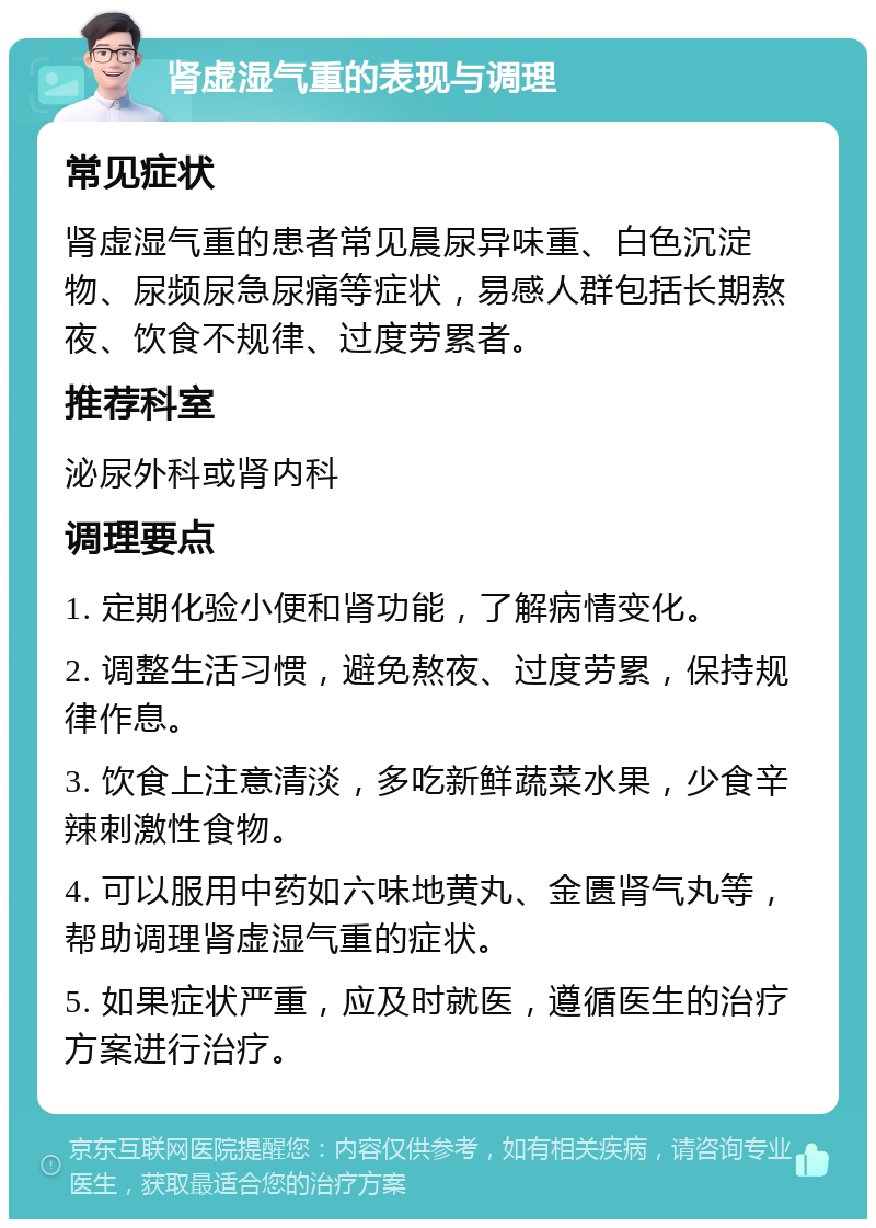 肾虚湿气重的表现与调理 常见症状 肾虚湿气重的患者常见晨尿异味重、白色沉淀物、尿频尿急尿痛等症状，易感人群包括长期熬夜、饮食不规律、过度劳累者。 推荐科室 泌尿外科或肾内科 调理要点 1. 定期化验小便和肾功能，了解病情变化。 2. 调整生活习惯，避免熬夜、过度劳累，保持规律作息。 3. 饮食上注意清淡，多吃新鲜蔬菜水果，少食辛辣刺激性食物。 4. 可以服用中药如六味地黄丸、金匮肾气丸等，帮助调理肾虚湿气重的症状。 5. 如果症状严重，应及时就医，遵循医生的治疗方案进行治疗。