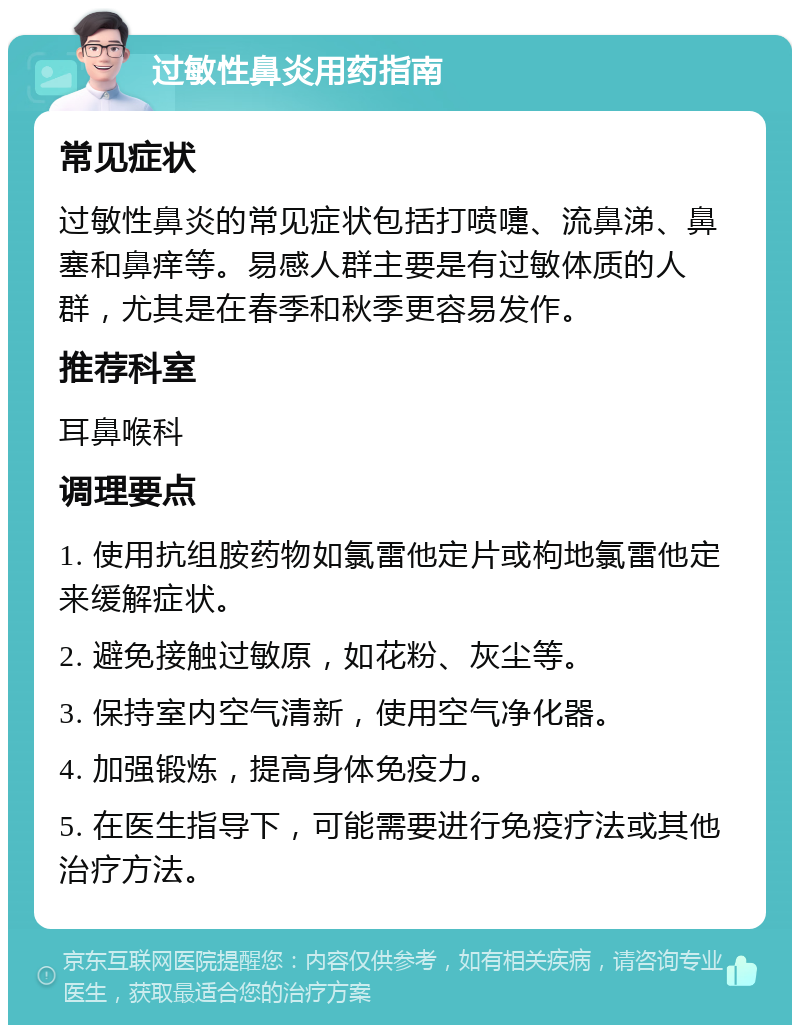 过敏性鼻炎用药指南 常见症状 过敏性鼻炎的常见症状包括打喷嚏、流鼻涕、鼻塞和鼻痒等。易感人群主要是有过敏体质的人群，尤其是在春季和秋季更容易发作。 推荐科室 耳鼻喉科 调理要点 1. 使用抗组胺药物如氯雷他定片或枸地氯雷他定来缓解症状。 2. 避免接触过敏原，如花粉、灰尘等。 3. 保持室内空气清新，使用空气净化器。 4. 加强锻炼，提高身体免疫力。 5. 在医生指导下，可能需要进行免疫疗法或其他治疗方法。