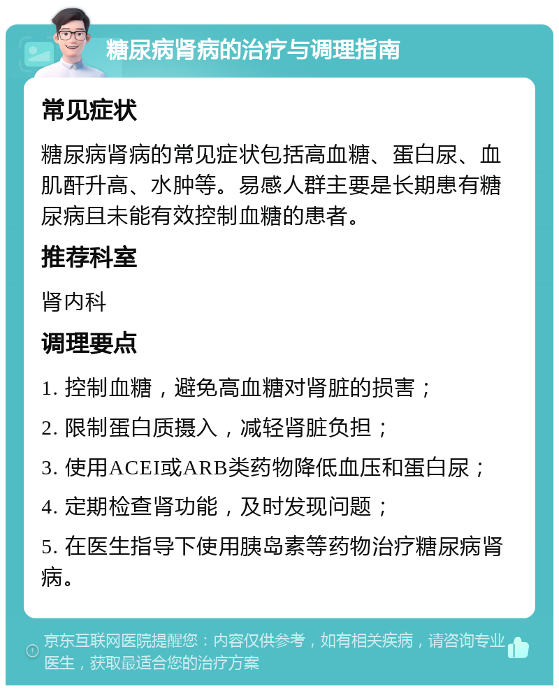 糖尿病肾病的治疗与调理指南 常见症状 糖尿病肾病的常见症状包括高血糖、蛋白尿、血肌酐升高、水肿等。易感人群主要是长期患有糖尿病且未能有效控制血糖的患者。 推荐科室 肾内科 调理要点 1. 控制血糖，避免高血糖对肾脏的损害； 2. 限制蛋白质摄入，减轻肾脏负担； 3. 使用ACEI或ARB类药物降低血压和蛋白尿； 4. 定期检查肾功能，及时发现问题； 5. 在医生指导下使用胰岛素等药物治疗糖尿病肾病。