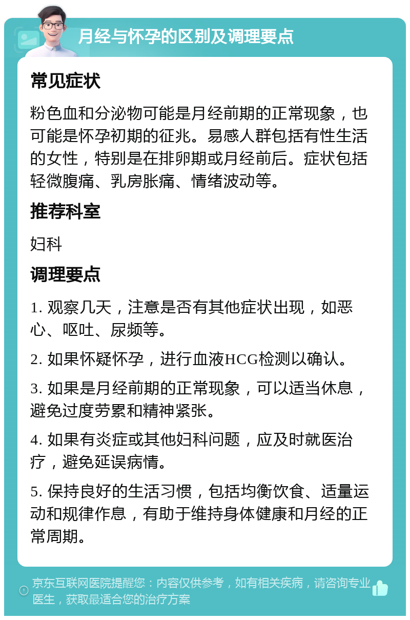 月经与怀孕的区别及调理要点 常见症状 粉色血和分泌物可能是月经前期的正常现象，也可能是怀孕初期的征兆。易感人群包括有性生活的女性，特别是在排卵期或月经前后。症状包括轻微腹痛、乳房胀痛、情绪波动等。 推荐科室 妇科 调理要点 1. 观察几天，注意是否有其他症状出现，如恶心、呕吐、尿频等。 2. 如果怀疑怀孕，进行血液HCG检测以确认。 3. 如果是月经前期的正常现象，可以适当休息，避免过度劳累和精神紧张。 4. 如果有炎症或其他妇科问题，应及时就医治疗，避免延误病情。 5. 保持良好的生活习惯，包括均衡饮食、适量运动和规律作息，有助于维持身体健康和月经的正常周期。