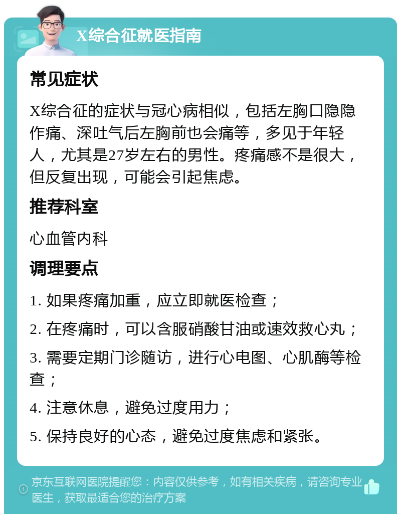 X综合征就医指南 常见症状 X综合征的症状与冠心病相似，包括左胸口隐隐作痛、深吐气后左胸前也会痛等，多见于年轻人，尤其是27岁左右的男性。疼痛感不是很大，但反复出现，可能会引起焦虑。 推荐科室 心血管内科 调理要点 1. 如果疼痛加重，应立即就医检查； 2. 在疼痛时，可以含服硝酸甘油或速效救心丸； 3. 需要定期门诊随访，进行心电图、心肌酶等检查； 4. 注意休息，避免过度用力； 5. 保持良好的心态，避免过度焦虑和紧张。