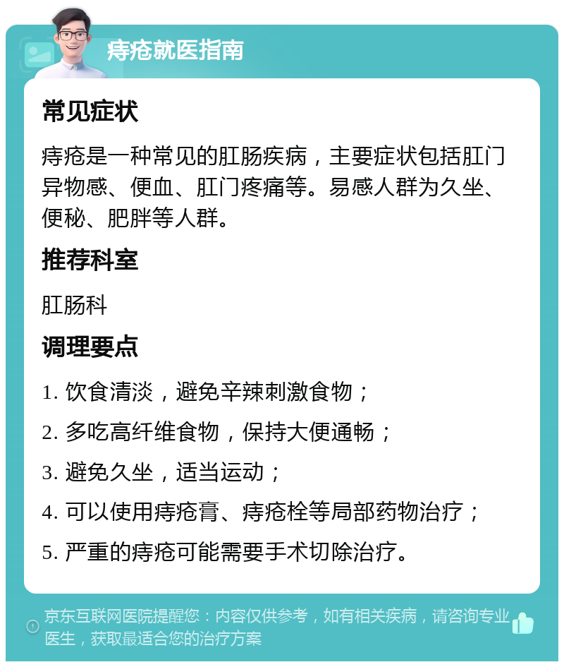 痔疮就医指南 常见症状 痔疮是一种常见的肛肠疾病，主要症状包括肛门异物感、便血、肛门疼痛等。易感人群为久坐、便秘、肥胖等人群。 推荐科室 肛肠科 调理要点 1. 饮食清淡，避免辛辣刺激食物； 2. 多吃高纤维食物，保持大便通畅； 3. 避免久坐，适当运动； 4. 可以使用痔疮膏、痔疮栓等局部药物治疗； 5. 严重的痔疮可能需要手术切除治疗。