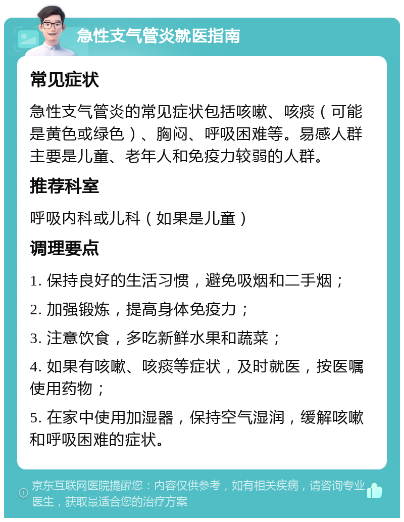 急性支气管炎就医指南 常见症状 急性支气管炎的常见症状包括咳嗽、咳痰（可能是黄色或绿色）、胸闷、呼吸困难等。易感人群主要是儿童、老年人和免疫力较弱的人群。 推荐科室 呼吸内科或儿科（如果是儿童） 调理要点 1. 保持良好的生活习惯，避免吸烟和二手烟； 2. 加强锻炼，提高身体免疫力； 3. 注意饮食，多吃新鲜水果和蔬菜； 4. 如果有咳嗽、咳痰等症状，及时就医，按医嘱使用药物； 5. 在家中使用加湿器，保持空气湿润，缓解咳嗽和呼吸困难的症状。