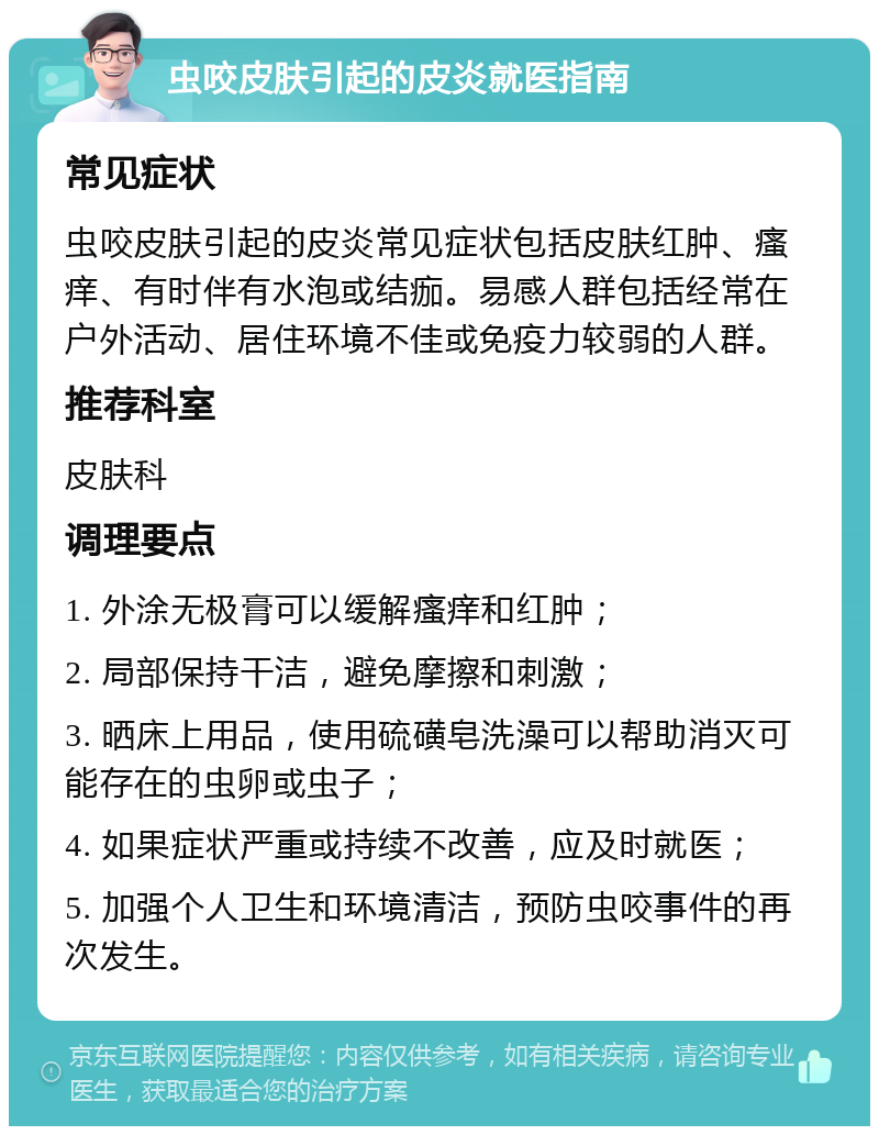 虫咬皮肤引起的皮炎就医指南 常见症状 虫咬皮肤引起的皮炎常见症状包括皮肤红肿、瘙痒、有时伴有水泡或结痂。易感人群包括经常在户外活动、居住环境不佳或免疫力较弱的人群。 推荐科室 皮肤科 调理要点 1. 外涂无极膏可以缓解瘙痒和红肿； 2. 局部保持干洁，避免摩擦和刺激； 3. 晒床上用品，使用硫磺皂洗澡可以帮助消灭可能存在的虫卵或虫子； 4. 如果症状严重或持续不改善，应及时就医； 5. 加强个人卫生和环境清洁，预防虫咬事件的再次发生。