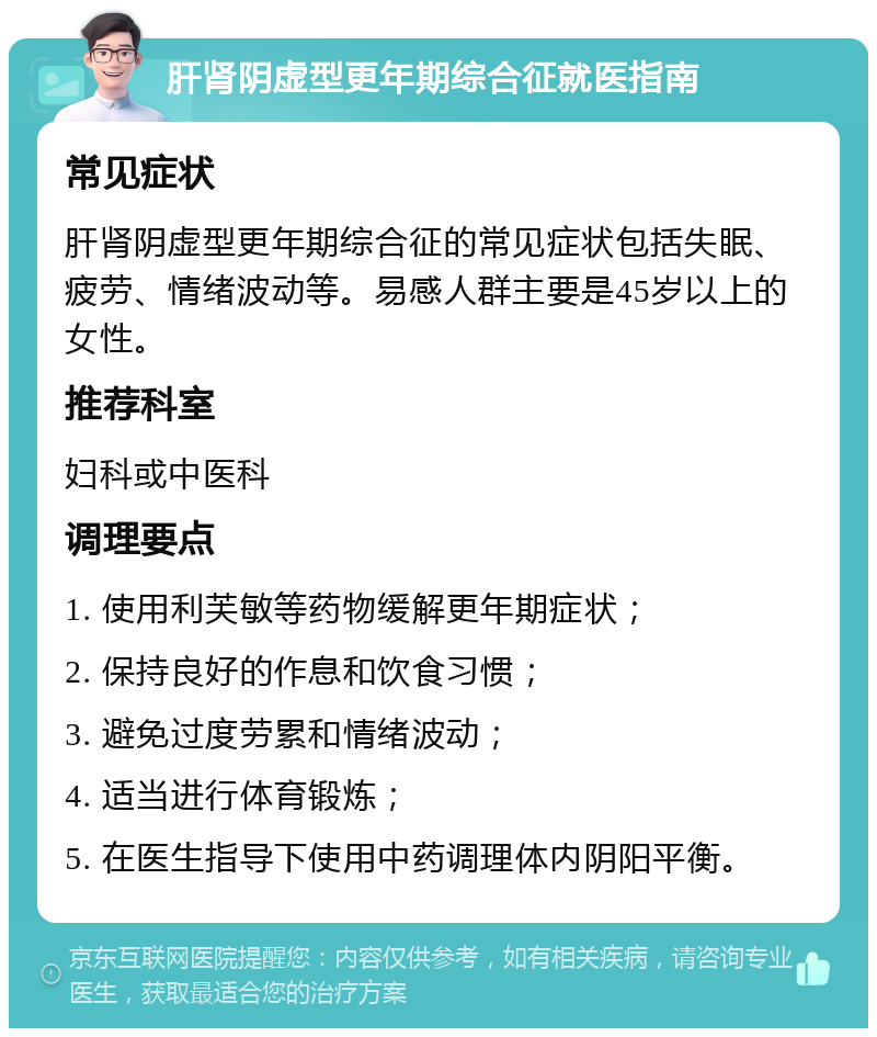 肝肾阴虚型更年期综合征就医指南 常见症状 肝肾阴虚型更年期综合征的常见症状包括失眠、疲劳、情绪波动等。易感人群主要是45岁以上的女性。 推荐科室 妇科或中医科 调理要点 1. 使用利芙敏等药物缓解更年期症状； 2. 保持良好的作息和饮食习惯； 3. 避免过度劳累和情绪波动； 4. 适当进行体育锻炼； 5. 在医生指导下使用中药调理体内阴阳平衡。