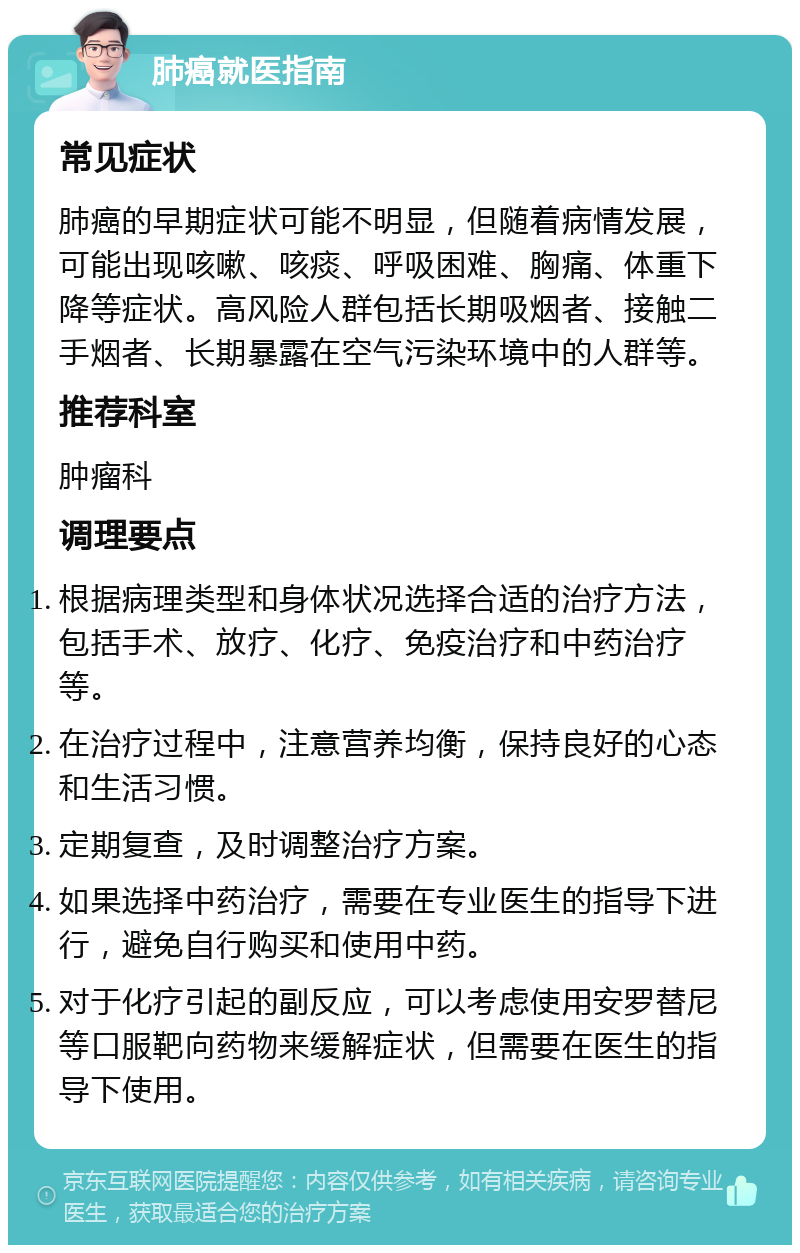 肺癌就医指南 常见症状 肺癌的早期症状可能不明显，但随着病情发展，可能出现咳嗽、咳痰、呼吸困难、胸痛、体重下降等症状。高风险人群包括长期吸烟者、接触二手烟者、长期暴露在空气污染环境中的人群等。 推荐科室 肿瘤科 调理要点 根据病理类型和身体状况选择合适的治疗方法，包括手术、放疗、化疗、免疫治疗和中药治疗等。 在治疗过程中，注意营养均衡，保持良好的心态和生活习惯。 定期复查，及时调整治疗方案。 如果选择中药治疗，需要在专业医生的指导下进行，避免自行购买和使用中药。 对于化疗引起的副反应，可以考虑使用安罗替尼等口服靶向药物来缓解症状，但需要在医生的指导下使用。