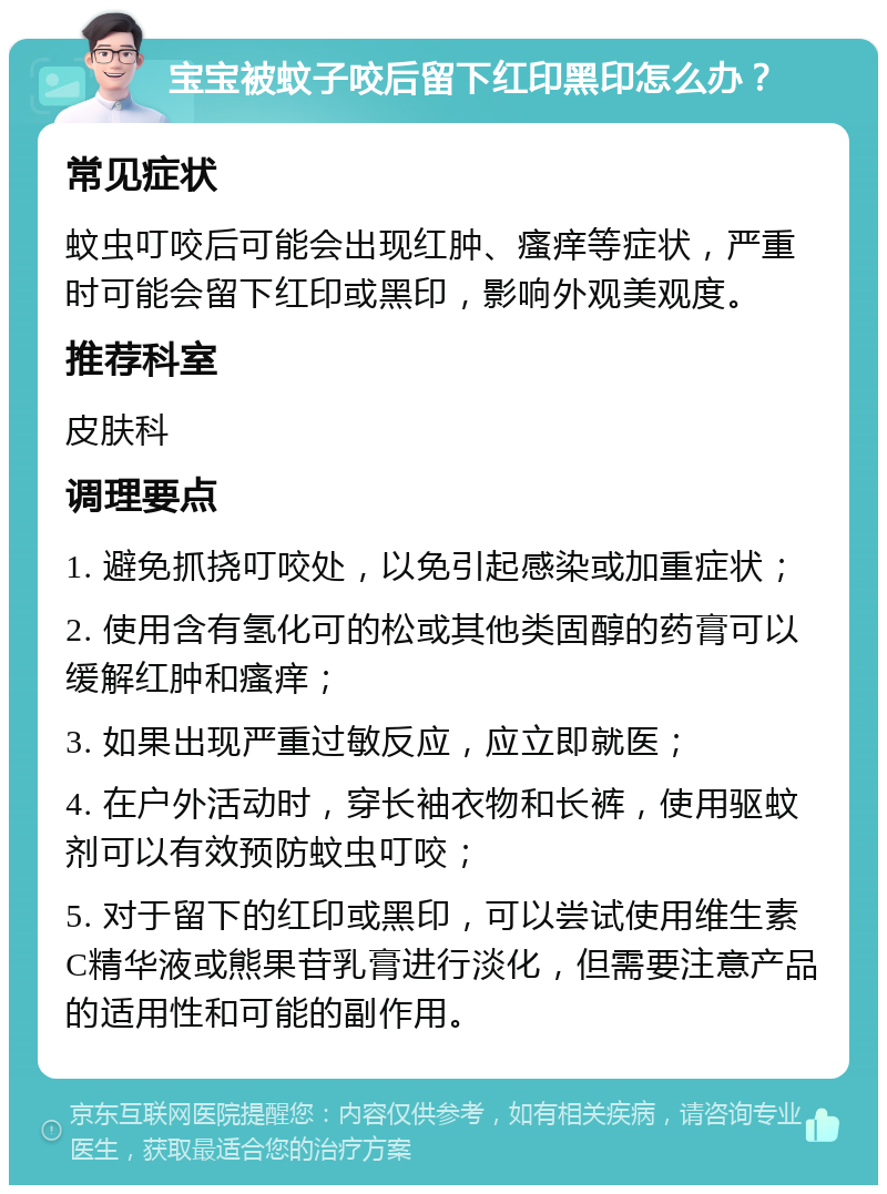 宝宝被蚊子咬后留下红印黑印怎么办？ 常见症状 蚊虫叮咬后可能会出现红肿、瘙痒等症状，严重时可能会留下红印或黑印，影响外观美观度。 推荐科室 皮肤科 调理要点 1. 避免抓挠叮咬处，以免引起感染或加重症状； 2. 使用含有氢化可的松或其他类固醇的药膏可以缓解红肿和瘙痒； 3. 如果出现严重过敏反应，应立即就医； 4. 在户外活动时，穿长袖衣物和长裤，使用驱蚊剂可以有效预防蚊虫叮咬； 5. 对于留下的红印或黑印，可以尝试使用维生素C精华液或熊果苷乳膏进行淡化，但需要注意产品的适用性和可能的副作用。